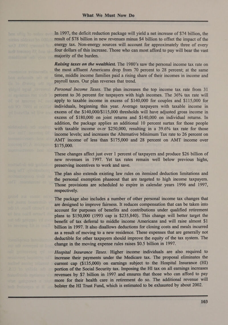  In 1997, the deficit reduction package will yield a net increase of $74 billion, the result of $78 billion in new revenues minus $4 billion to offset the impact of the energy tax. Non-energy sources will account for approximately three of every four dollars of this increase. Those who can most afford to pay will bear the vast majority of the burden. Raising taxes on the wealthiest. The 1980’s saw the personal income tax rate on the most affluent Americans drop from 70 percent to 28 percent; at the same time, middle income families paid a rising share of their incomes in income and payroll taxes. Our plan reverses that trend. Personal Income Taxes. The plan increases the top income tax rate from 31 percent to 36 percent for taxpayers with high incomes. The 36% tax rate will apply to taxable income in excess of $140,000 for couples and $115,000 for individuals, beginning this year. Average taxpayers with taxable income in excess of the $140,000/$115,000 thresholds will have adjusted gross income in excess of $180,000 on joint returns and $140,000 on individual returns. In addition, the package applies an additional 10 percent surtax for those people with taxable income over $250,000, resulting in a 39.6% tax rate for those income levels; and increases the Alternative Minimum Tax rate to 26 percent on AMT income of less than $175,000 and 28 percent on AMT income over $175,000. These changes affect just over 1 percent of taxpayers and produce $26 billion of new revenues in 1997. Yet tax rates remain well below previous highs, preserving incentives to work and save. The plan also extends existing law rules on itemized deduction limitations and the personal exemption phaseout that are targeted to high income taxpayers. Those provisions are scheduled to expire in calendar years 1996 and 1997, respectively. The package also includes a number of other personal income tax changes that are designed to improve fairness. It reduces compensation that can be taken into account for purposes of benefits and contributions under qualified retirement plans to $150,000 (1993 cap is $235,840). This change will better target the benefit of tax deferral to middle income Americans and will raise almost $1 billion in 1997. It also disallows deductions for closing costs and meals incurred as a result of moving to a new residence. These expenses that are generally not deductible for other taxpayers should improve the equity of the tax system. The change in the moving expense rules raises $0.5 billion in 1997. Hospital Insurance Taxes. Higher income individuals are also required to increase their payments under the Medicare tax. The proposal eliminates the current cap ($135,000) on earnings subject to the Hospital Insurance (HI) portion of the Social Security tax. Imposing the HI tax on all earnings increases revenues by $7 billion in 1997 and ensures that those who can afford to pay more for their health care in retirement do so. The additional revenue will bolster the HI Trust Fund, which is estimated to be exhausted by about 2002.