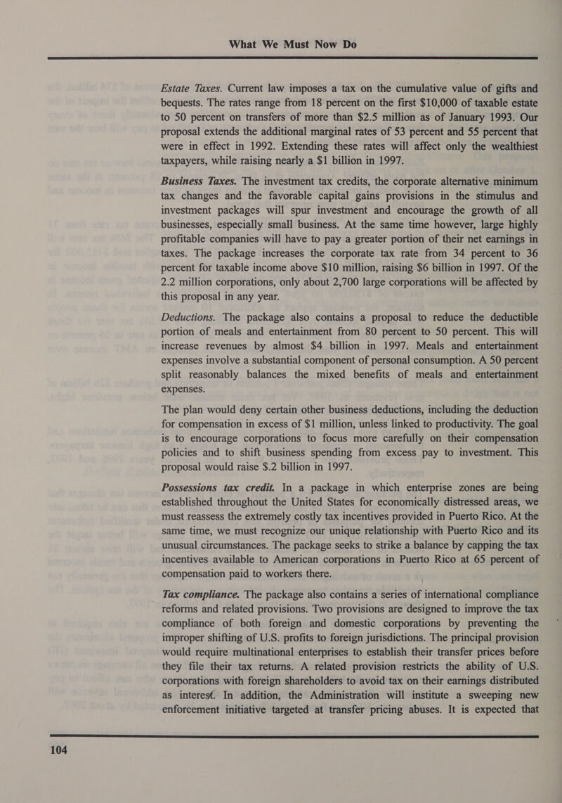  Estate Taxes. Current law imposes a tax on the cumulative value of gifts and bequests. The rates range from 18 percent on the first $10,000 of taxable estate to 50 percent on transfers of more than $2.5 million as of January 1993. Our proposal extends the additional marginal rates of 53 percent and 55 percent that were in effect in 1992. Extending these rates will affect only the wealthiest taxpayers, while raising nearly a $1 billion in 1997. Business Taxes. The investment tax credits, the corporate alternative minimum tax changes and the favorable capital gains provisions in the stimulus and investment packages will spur investment and encourage the growth of all businesses, especially small business. At the same time however, large highly profitable companies will have to pay a greater portion of their net earnings in taxes. The package increases the corporate tax rate from 34 percent to 36 percent for taxable income above $10 million, raising $6 billion in 1997. Of the 2.2 million corporations, only about 2,700 large corporations will be affected by this proposal in any year. Deductions. The package also contains a proposal to reduce the deductible portion of meals and entertainment from 80 percent to 50 percent. This will increase revenues by almost $4 billion in 1997. Meals and entertainment expenses involve a substantial component of personal consumption. A 50 percent split reasonably balances the mixed benefits of meals and entertainment expenses. The plan would deny certain other business deductions, including the deduction for compensation in excess of $1 million, unless linked to productivity. The goal is to encourage corporations to focus more carefully on their compensation policies and to shift business spending from excess pay to investment. This proposal would raise $.2 billion in 1997. Possessions tax credit. In a package in which enterprise zones are being established throughout the United States for economically distressed areas, we must reassess the extremely costly tax incentives provided in Puerto Rico. At the same time, we must recognize our unique relationship with Puerto Rico and its unusual circumstances. The package seeks to strike a balance by capping the tax incentives available to American corporations in Puerto Rico at 65 percent of compensation paid to workers there. Tax compliance. The package also contains a series of international compliance reforms and related provisions. Two provisions are designed to improve the tax compliance of both foreign and domestic corporations by preventing the improper shifting of U.S. profits to foreign jurisdictions. The principal provision would require multinational enterprises to establish their transfer prices before they file their tax returns. A related provision restricts the ability of U.S. corporations with foreign shareholders to avoid tax on their earnings distributed as interesf. In addition, the Administration will institute a sweeping new enforcement initiative targeted at transfer pricing abuses. It is expected that 