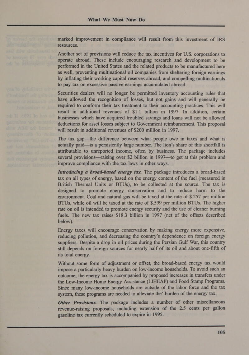  marked improvement in compliance will result from this investment of IRS resources. Another set of provisions will reduce the tax incentives for U.S. corporations to operate abroad. These include encouraging research and development to be performed in the United States and the related products to be manufactured here as well, preventing multinational oil companies from sheltering foreign earnings by inflating their working capital reserves abroad, and compelling multinationals to pay tax on excessive passive earnings accumulated abroad. Securities dealers will no longer be permitted inventory accounting rules that have allowed the recognition of losses, but not gains and will generally be required to conform their tax treatment to their accounting practices. This will result in additional revenues of $1.1 billion in 1997. In addition, certain businesses which have acquired troubled savings and loans will not be allowed deductions for asset losses subject to Government reimbursement. This proposal will result in additional revenues of $200 million in 1997. The tax gap—the difference between what people owe in taxes and what is actually paid—is a persistently large number. The lion’s share of this shortfall is attributable to unreported income, often by business. The package includes several provisions—raising over $2 billion in 1997—1wo get at this problem and improve compliance with the tax laws in other ways. Introducing a broad-based energy tax. The package introduces a broad-based tax on all types of energy, based on the energy content of the fuel (measured in British Thermal Units or BTUs), to be collected at the source. The tax is designed to promote energy conservation and to reduce harm to the environment. Coal and natural gas will be taxed at the rate of $.257 per million BTUs, while oil will be taxed at the rate of $.599 per million BTUs. The higher rate on oil is intended to promote energy security and the use of cleaner burning fuels. The new tax raises $18.3 billion in 1997 (net of the offsets described below). Energy taxes will encourage conservation by making energy more expensive, reducing pollution, and decreasing the country’s dependence on foreign energy suppliers. Despite a drop in oil prices during the Persian Gulf War, this country still depends on foreign sources for nearly half of its oil and about one-fifth of its total energy. Without some form of adjustment or offset, the broad-based energy tax would impose a particularly heavy burden on low-income households. To avoid such an outcome, the energy tax is accompanied by proposed increases in transfers under the Low-Income Home Energy Assistance (LIHEAP) and Food Stamp Programs. Since many low-income households are outside of the labor force and the tax system, these programs are needed to alleviate the‘ burden of the energy tax. Other Provisions. The package includes a number of other miscellaneous revenue-raising proposals, including extension of the 2.5 cents per gallon gasoline tax currently scheduled to expire in 1995.