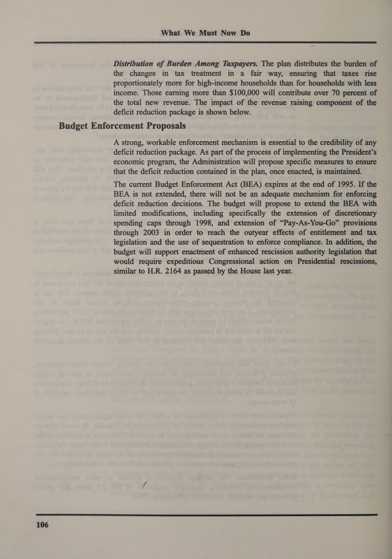  106 Distribution of Burden Among Taxpayers. The plan distributes the burden of the changes in tax treatment in a fair way, ensuring that taxes rise proportionately more for high-income households than for households with less income. Those earning more than $100,000 will contribute over 70 percent of the total new revenue. The impact of the revenue raising component of the deficit reduction package is shown below. A strong, workable enforcement mechanism is essential to the credibility of any deficit reduction package. As part of the process of implementing the President’s economic program, the Administration will propose specific measures to ensure that the deficit reduction contained in the plan, once enacted, is maintained. The current Budget Enforcement Act (BEA) expires at the end of 1995. If the BEA is not extended, there will not be an adequate mechanism for enforcing deficit reduction decisions. The budget will propose to extend the BEA with limited modifications, including specifically the extension of discretionary spending caps through 1998, and extension of “Pay-As-You-Go” provisions through 2003 in order to reach the outyear effects of entitlement and tax legislation and the use of sequestration to enforce compliance. In addition, the budget will support enactment of enhanced rescission authority legislation that would require expeditious Congressional action on Presidential rescissions, similar to H.R. 2164 as passed by the House last year.