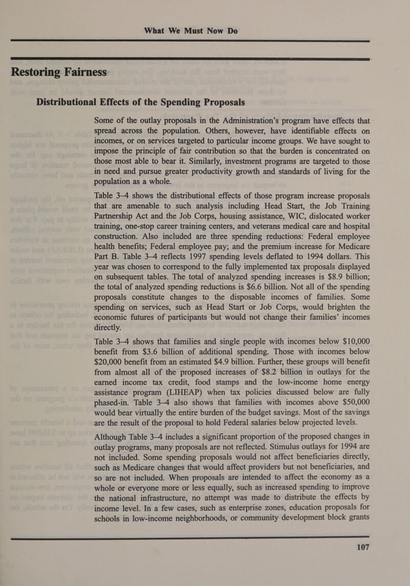   Restoring Fairness Distributional Effects of the Spending Proposals Some of the outlay proposals in the Administration’s program have effects that spread across the population. Others, however, have identifiable effects on incomes, or on services targeted to particular income groups. We have sought to impose the principle of fair contribution so that the burden is concentrated on those most able to bear it. Similarly, investment programs are targeted to those in need and pursue greater productivity growth and standards of living for the population as a whole. Table 3-4 shows the distributional effects of those program increase proposals that are amenable to such analysis including Head Start, the Job Training Partnership Act and the Job Corps, housing assistance, WIC, dislocated worker training, one-stop career training centers, and veterans medical care and hospital construction. Also included are three spending reductions: Federal employee health benefits; Federal employee pay; and the premium increase for Medicare Part B. Table 3-4 reflects 1997 spending levels deflated to 1994 dollars. This year was chosen to correspond to the fully implemented tax proposals displayed on subsequent tables. The total of analyzed spending increases is $8.9 billion; the total of analyzed spending reductions is $6.6 billion. Not all of the spending proposals constitute changes to the disposable incomes of families. Some spending on services, such as Head Start or Job Corps, would brighten the economic futures of participants but would not change their families’ incomes directly. Table 34 shows that families and single people with incomes below $10,000 benefit from $3.6 billion of additional spending. Those with incomes below $20,000 benefit from an estimated $4.9 billion. Further, these groups will benefit from almost all of the proposed increases of $8.2 billion in outlays for the earned income tax credit, food stamps and the low-income home energy assistance program (LIHEAP) when tax policies discussed below are fully phased-in. Table 3-4 also shows that families with incomes above $50,000 would bear virtually the entire burden of the budget savings. Most of the savings are the result of the proposal to hold Federal salaries below projected levels. Although Table 3-4 includes a significant proportion of the proposed changes in outlay programs, many proposals are not reflected. Stimulus outlays for 1994 are not included. Some spending proposals would not affect beneficiaries directly, such as Medicare changes that would affect providers but not beneficiaries, and so are not included. When proposals are intended to affect the economy as a whole or everyone more or less equally, such as increased spending to improve the national infrastructure, no attempt was made to distribute the effects by income level. In a few cases, such as enterprise zones, education proposals for schools in low-income neighborhoods, or community development block grants ee