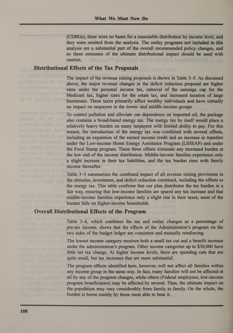  (CDBGs), there were no bases for a reasonable distribution by income level, and they were omitted from the analysis. The outlay programs not included in this analysis are a substantial part of the overall recommended policy changes, and so these estimates of the ultimate distributional impact should be used with caution. The impact of the revenue raising proposals is shown in Table 3-5. As discussed above, the major revenue changes in the deficit reduction proposal are higher rates under the personal income tax, removal of the earnings cap for the Medicare tax, higher rates for the estate tax, and increased taxation of large businesses. These taxes primarily affect wealthy individuals and have virtually no impact on taxpayers in the lower- and middle-income groups. To control pollution and alleviate our dependence on imported oil, the package also contains a broad-based energy tax. The energy tax by itself would place a relatively heavy burden on many taxpayers with limited ability to pay. For this reason, the introduction of the energy tax was combined with several offsets, including an expansion of the earned income credit and an increase in transfers under the Low-income Home Energy Assistance Program (LIHEAP) and under the Food Stamp program. These three offsets eliminate any increased burden at the low end of the income distribution. Middle-income families experience only a slight increase in their tax liabilities, and the tax burden rises with family income thereafter. Table 3-5 summarizes the combined impact of all revenue raising provisions in the stimulus, investment, and deficit reduction combined, including the offsets to the energy tax. This table confirms that our plan distributes the tax burden in a fair way, ensuring that low-income families are spared any tax increase and that middle-income families experience only a slight rise in their taxes; most of the burden falls on higher-income households. Table 3-6, which combines the tax and outlay changes as a percentage of pre-tax income, shows that the effects of the Administration’s program on the two sides of the budget ledger are consistent and mutually reinforcing. The lowest income category receives both a small tax cut and a benefit increase under the administration’s program. Other income categories up to $30,000 have little net tax change. At higher income levels, there are spending cuts that are quite small, but tax increases that are more substantial. The program effects identified here, however, will not affect all families within any income group in the same way. In fact, many families will not be affected at all by any of the program changes, while others (Federal employees, low-income program beneficiaries) may be affected by several. Thus, the ultimate impact on the population may vary considerably from family to family. On the whole, the burden is borne mainly by those most able to bear it. 