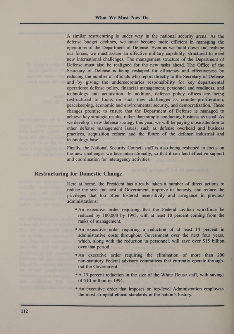  A similar restructuring is under way in the national security arena. As the defense budget declines, we must become more efficient in managing the operations of the Department of Defense. Even as we build down and reshape our forces, we must assure an effective military capability, structured to meet new international challenges. The management structure of the Department of Defense must also be realigned for the new tasks ahead. The Office of the Secretary of Defense is being reshaped for efficiency and effectiveness by reducing the number of officials who report directly to the Secretary of Defense and by giving the undersecretaries responsibility for key departmental operations: defense policy, financial management, personnel and readiness, and technology and acquisition. In addition, defense policy offices are being restructured to focus on such new challenges as counter-proliferation, peacekeeping, economic and environmental security, and democratization. These changes promise to ensure that the Department of Defense is managed to achieve key strategic results, rather than simply conducting business as usual. As we develop a new defense strategy this year, we will be paying close attention to other defense management issues, such as defense overhead and business practices, acquisition reform and the future of the defense industrial and technology base. Finally, the National Security Council staff is also being reshaped to focus on the new challenges we face internationally, so that it can lend effective support and coordination for interagency activities. Here at home, the President has already taken a number of direct actions to reduce the size and cost of Government, improve its honesty, and reduce the privileges that too often fostered insensitivity and arrogance in previous administrations: eAn executive order requiring that the Federal civilian workforce be reduced by 100,000 by 1995, with at least 10 percent coming from the ranks of management. eAn executive order requiring a reduction of at least 14 percent in administrative costs throughout Government over the next four years, which, along with the reduction in personnel, will save over $15 billion over that period. eAn executive order requiring the elimination of more than 200 non-statutory Federal advisory committees that currently operate through- out the Government. e A 25 percent reduction in the size of the White House staff, with savings of $10 million in 1994. ¢ An executive order that imposes on top-level Administration employees the most stringent ethical standards in the nation’s history.