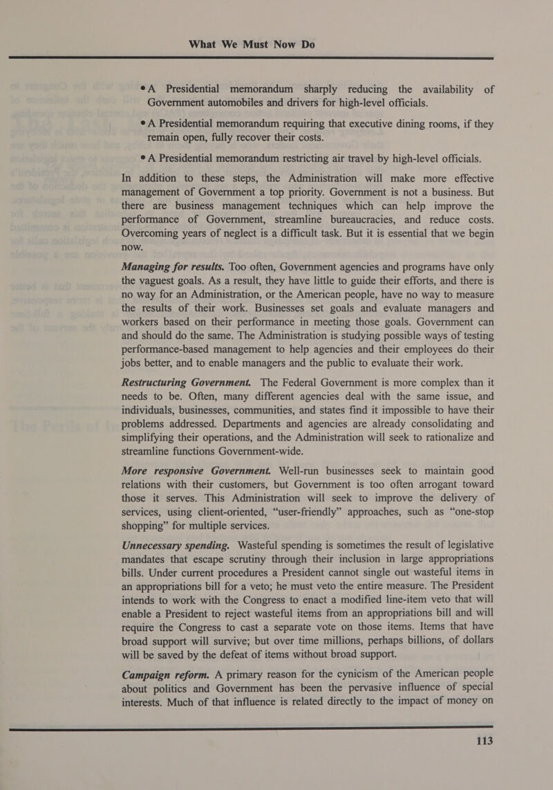  eA Presidential memorandum sharply reducing the availability of Government automobiles and drivers for high-level officials. e A Presidential memorandum requiring that executive dining rooms, if they remain open, fully recover their costs. ¢ A Presidential memorandum restricting air travel by high-level officials. In addition to these steps, the Administration will make more effective management of Government a top priority. Government is not a business. But there are business management techniques which can help improve the performance of Government, streamline bureaucracies, and reduce costs. Overcoming years of neglect is a difficult task. But it is essential that we begin now. Managing for results. Too often, Government agencies and programs have only the vaguest goals. As a result, they have little to guide their efforts, and there is no way for an Administration, or the American people, have no way to measure the results of their work. Businesses set goals and evaluate managers and workers based on their performance in meeting those goals. Government can and should do the same. The Administration is studying possible ways of testing performance-based management to help agencies and their employees do their jobs better, and to enable managers and the public to evaluate their work. Restructuring Government. The Federal Government is more complex than it needs to be. Often, many different agencies deal with the same issue, and individuals, businesses, communities, and states find it impossible to have their problems addressed. Departments and agencies are already consolidating and simplifying their operations, and the Administration will seek to rationalize and streamline functions Government-wide. More responsive Government. Well-run businesses seek to maintain good relations with their customers, but Government is too often arrogant toward those it serves. This Administration will seek to improve the delivery of services, using client-oriented, “user-friendly” approaches, such as “one-stop shopping” for multiple services. Unnecessary spending. Wasteful spending is sometimes the result of legislative mandates that escape scrutiny through their inclusion in large appropriations bills. Under current procedures a President cannot single out wasteful items in an appropriations bill for a veto; he must veto the entire measure. The President intends to work with the Congress to enact a modified line-item veto that will enable a President to reject wasteful items from an appropriations bill and will require the Congress to cast a separate vote on those items. Items that have broad support will survive; but over time millions, perhaps billions, of dollars will be saved by the defeat of items without broad support. Campaign reform. A primary reason for the cynicism of the American people about politics and Government has been the pervasive influence of special interests. Much of that influence is related directly to the impact of money on