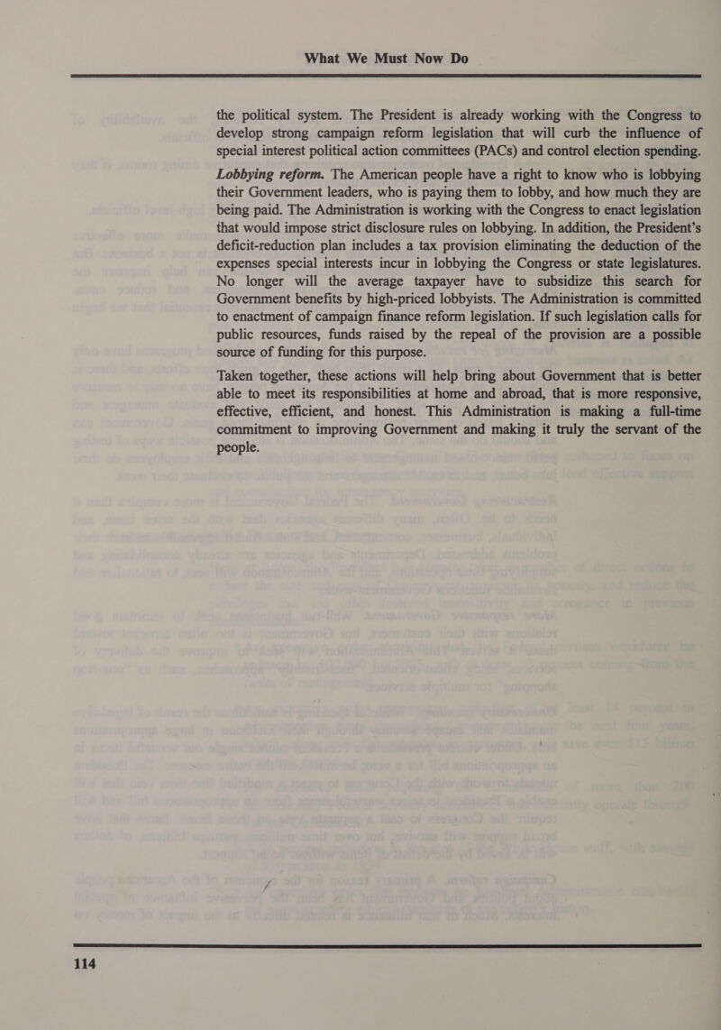  114 the political system. The President is already working with the Congress to develop strong campaign reform legislation that will curb the influence of special interest political action committees (PACs) and control election spending. Lobbying reform. The American people have a right to know who is lobbying their Government leaders, who is paying them to lobby, and how much they are being paid. The Administration is working with the Congress to enact legislation that would impose strict disclosure rules on lobbying. In addition, the President’s deficit-reduction plan includes a tax provision eliminating the deduction of the expenses special interests incur in lobbying the Congress or state legislatures. No longer will the average taxpayer have to subsidize this search for Government benefits by high-priced lobbyists. The Administration is committed to enactment of campaign finance reform legislation. If such legislation calls for public resources, funds raised by the repeal of the provision are a possible source of funding for this purpose. Taken together, these actions will help bring about Government that is better able to meet its responsibilities at home and abroad, that is more responsive, effective, efficient, and honest. This Administration is making a full-time commitment to improving Government and making it truly the servant of the people.