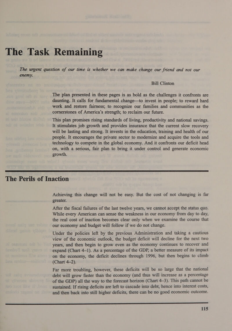 enemy. Bill Clinton The plan presented in these pages is as bold as the challenges it confronts are daunting. It calls for fundamental change—to invest in people; to reward hard work and restore fairness; to recognize our families and communities as the cornerstones of America’s strength; to reclaim our future. This plan promises rising standards of living, productivity and national savings. It stimulates job growth and provides insurance that the current slow recovery will be lasting and strong. It invests in the education, training and health of our people. It encourages the private sector to modernize and acquire the tools and technology to compete in the global economy. And it confronts our deficit head on, with a serious, fair plan to bring it under control and generate economic growth.  Achieving this change will not be easy. But the cost of not changing is far greater. After the fiscal failures of the last twelve years, we cannot accept the status quo. While every American can sense the weakness in our economy from day to day, the real cost of inaction becomes clear only when we examine the course that our economy and budget will follow if we do not change. Under the policies left by the previous Administration and taking a cautious view of the economic outlook, the budget deficit will decline for the next two years, and then begin to grow even as the economy continues to recover and expand (Chart 4-1). As a percentage of the GDP, a better measure of its impact on the economy, the deficit declines through 1996, but then begins to climb (Chart 4-2). Far more troubling, however, these deficits will be so large that the national debt will grow faster than the economy (and thus will increase as a percentage of the GDP) all the way to the forecast horizon (Chart 4-3). This path cannot be sustained. If rising deficits are left to cascade into debt, hence into interest costs, and then back into still higher deficits, there can be no good economic outcome.