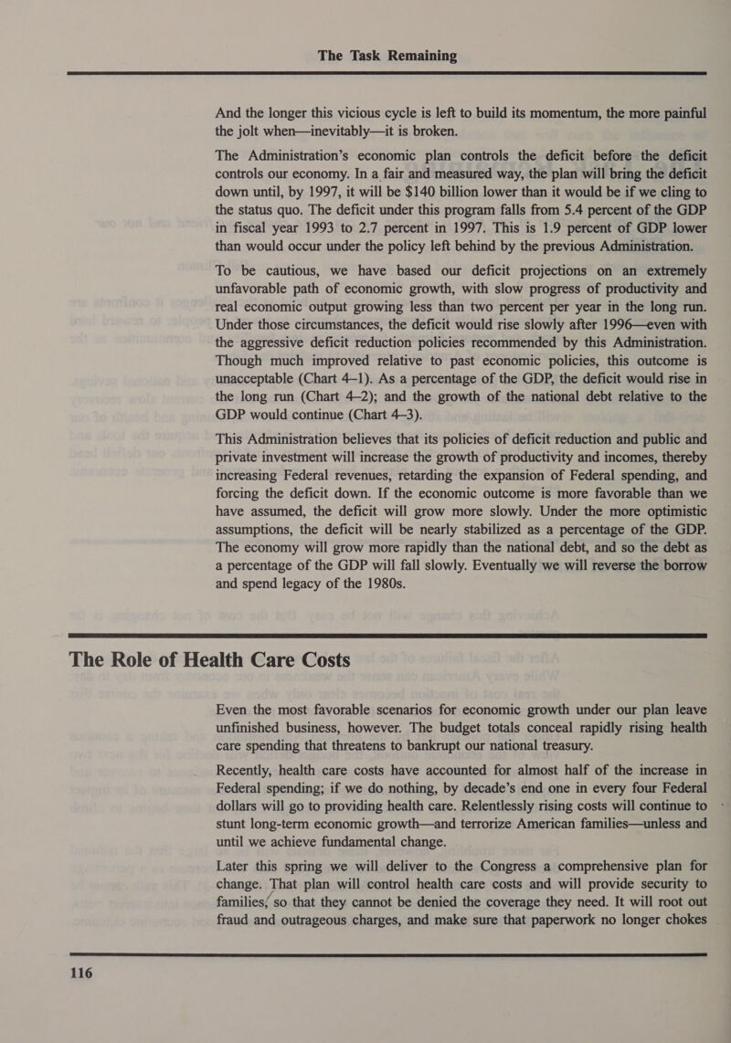  And the longer this vicious cycle is left to build its momentum, the more painful the jolt when—inevitably—it is broken. The Administration’s economic plan controls the deficit before the deficit controls our economy. In a fair and measured way, the plan will bring the deficit down until, by 1997, it will be $140 billion lower than it would be if we cling to the status quo. The deficit under this program falls from 5.4 percent of the GDP in fiscal year 1993 to 2.7 percent in 1997. This is 1.9 percent of GDP lower than would occur under the policy left behind by the previous Administration. To be cautious, we have based our deficit projections on an extremely unfavorable path of economic growth, with slow progress of productivity and real economic output growing less than two percent per year in the long run. Under those circumstances, the deficit would rise slowly after 1996—even with the aggressive deficit reduction policies recommended by this Administration. Though much improved relative to past economic policies, this outcome is unacceptable (Chart 4-1). As a percentage of the GDP, the deficit would rise in the long run (Chart 4-2); and the growth of the national debt relative to the GDP would continue (Chart 4-3). | This Administration believes that its policies of deficit reduction and public and private investment will increase the growth of productivity and incomes, thereby increasing Federal revenues, retarding the expansion of Federal spending, and forcing the deficit down. If the economic outcome is more favorable than we have assumed, the deficit will grow more slowly. Under the more optimistic assumptions, the deficit will be nearly stabilized as a percentage of the GDP. The economy will grow more rapidly than the national debt, and so the debt as a percentage of the GDP will fall slowly. Eventually we will reverse the borrow and spend legacy of the 1980s.  Even the most favorable scenarios for economic growth under our plan leave unfinished business, however. The budget totals conceal rapidly rising health care spending that threatens to bankrupt our national treasury. Recently, health care costs have accounted for almost half of the increase in Federal spending; if we do nothing, by decade’s end one in every four Federal dollars will go to providing health care. Relentlessly rising costs will continue to stunt long-term economic growth—and terrorize American families—unless and until we achieve fundamental change. Later this spring we will deliver to the Congress a comprehensive plan for change. That plan will control health care costs and will provide security to families/ so that they cannot be denied the coverage they need. It will root out fraud and outrageous charges, and make sure that paperwork no longer chokes _ 