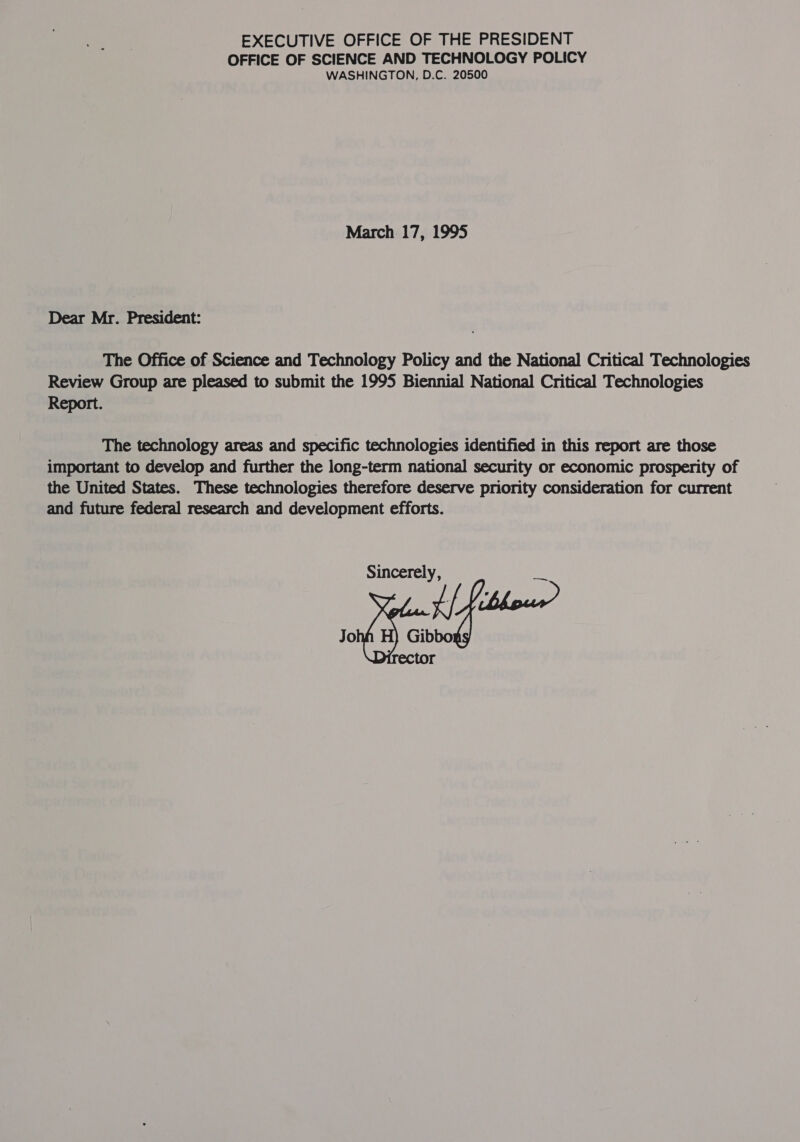 EXECUTIVE OFFICE OF THE PRESIDENT OFFICE OF SCIENCE AND TECHNOLOGY POLICY WASHINGTON, D.C. 20500 March. 17, 1995 Dear Mr. President: The Office of Science and Technology Policy and the National Critical Technologies Review Group are pleased to submit the 1995 Biennial National Critical Technologies Report. The technology areas and specific technologies identified in this report are those important to develop and further the long-term national security or economic prosperity of the United States. These technologies therefore deserve priority consideration for current and future federal research and development efforts. Sincerely, lise