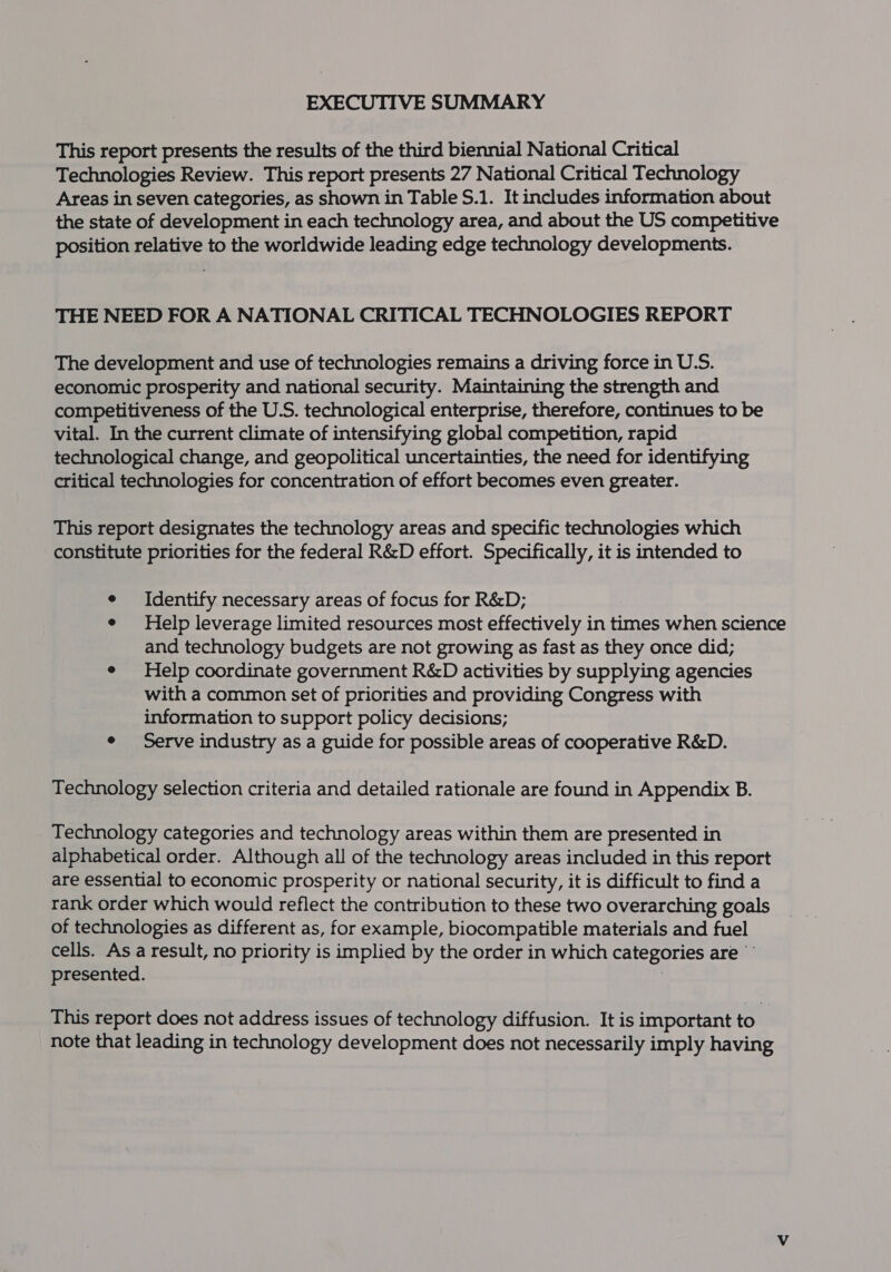 EXECUTIVE SUMMARY This report presents the results of the third biennial National Critical Technologies Review. This report presents 27 National Critical Technology Areas in seven categories, as shown in Table S.1. It includes information about the state of development in each technology area, and about the US competitive position relative to the worldwide leading edge technology developments. THE NEED FOR A NATIONAL CRITICAL TECHNOLOGIES REPORT The development and use of technologies remains a driving force in U.S. economic prosperity and national security. Maintaining the strength and competitiveness of the U.S. technological enterprise, therefore, continues to be vital. In the current climate of intensifying global competition, rapid technological change, and geopolitical uncertainties, the need for identifying critical technologies for concentration of effort becomes even greater. This report designates the technology areas and specific technologies which constitute priorities for the federal R&amp;D effort. Specifically, it is intended to e Identify necessary areas of focus for R&amp;D; : e Help leverage limited resources most effectively in times when science and technology budgets are not growing as fast as they once did; e Help coordinate government R&amp;D activities by supplying agencies with a common set of priorities and providing Congress with information to support policy decisions; e Serve industry as a guide for possible areas of cooperative R&amp;D. Technology selection criteria and detailed rationale are found in Appendix B. Technology categories and technology areas within them are presented in alphabetical order. Although all of the technology areas included in this report are essential to economic prosperity or national security, it is difficult to find a rank order which would reflect the contribution to these two overarching goals of technologies as different as, for example, biocompatible materials and fuel cells. As a result, no priority is implied by the order in which categories are presented. | This report does not address issues of technology diffusion. It is important to note that leading in technology development does not necessarily imply having