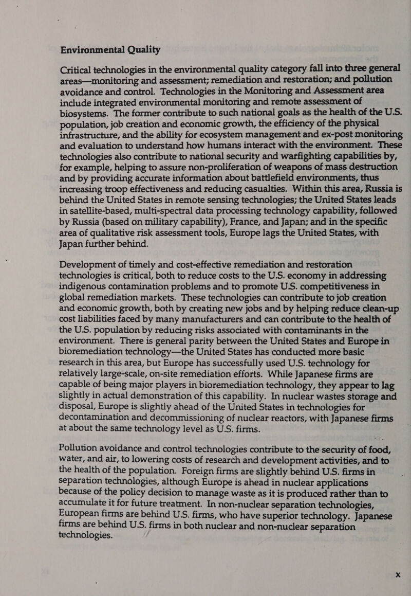 Environmental Quality Critical technologies in the environmental quality category fall into three general areas—monitoring and assessment; remediation and restoration; and pollution avoidance and control. Technologies in the Monitoring and Assessment area include integrated environmental monitoring and remote assessment of biosystems. The former contribute to such national goals as the health of the U.S. population, job creation and economic growth, the efficiency of the physical infrastructure, and the ability for ecosystem management and ex-post monitoring and evaluation to understand how humans interact with the environment. These technologies also contribute to national security and warfighting capabilities by, for example, helping to assure non-proliferation of weapons of mass destruction and by providing accurate information about battlefield environments, thus increasing troop effectiveness and reducing casualties. Within this area, Russia is behind the United States in remote sensing technologies; the United States leads in satellite-based, multi-spectral data processing technology capability, followed by Russia (based on military capability), France, and Japan; and in the specific area of qualitative risk assessment tools, Europe lags the United States, with Japan further behind. Development of timely and cost-effective remediation and restoration technologies is critical, both to reduce costs to the U.S. economy in addressing indigenous contamination problems and to promote U.S. competitiveness in global remediation markets. These technologies can contribute to job creation and economic growth, both by creating new jobs and by helping reduce clean-up cost liabilities faced by many manufacturers and can contribute to the health of the U.S. population by reducing risks associated with contaminants in the environment. There is general parity between the United States and Europe in bioremediation technology—the United States has conducted more basic research in this area, but Europe has successfully used U.S. technology for relatively large-scale, on-site remediation efforts. While Japanese firms are capable of being major players in bioremediation technology, they appear to lag slightly in actual demonstration of this capability. In nuclear wastes storage and disposal, Europe is slightly ahead of the United States in technologies for decontamination and decommissioning of nuclear reactors, with Japanese firms at about the same technology level as U.S. firms. Pollution avoidance and control technologies contribute to the security of food, water, and air, to lowering costs of research and development activities, and to the health of the population. Foreign firms are slightly behind U.S. firms in separation technologies, although Europe is ahead in nuclear applications because of the policy decision to manage waste as it is produced rather than to accumulate it for future treatment. In non-nuclear separation technologies, European firms are behind U.S. firms, who have superior technology. Japanese firms are behind U.S. firms in both nuclear and non-nuclear separation . technologies.