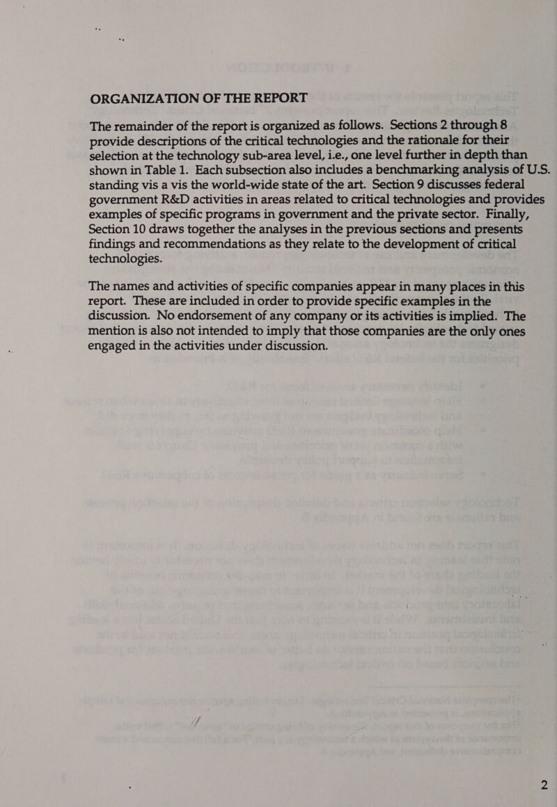 ORGANIZATION OF THE REPORT The remainder of the report is organized as follows. Sections 2 through 8 provide descriptions of the critical technologies and the rationale for their selection at the technology sub-area level, i.e., one level further in depth than shown in Table 1. Each subsection also includes a benchmarking analysis of U.S. standing vis a vis the world-wide state of the art. Section 9 discusses federal government R&amp;D activities in areas related to critical technologies and provides examples of specific programs in government and the private sector. Finally, Section 10 draws together the analyses in the previous sections and presents findings and recommendations as they relate to the development of critical technologies. The names and activities of specific companies appear in many places in this report. These are included in order to provide specific examples in the discussion. No endorsement of any company or its activities is implied. The mention is also not intended to imply that those companies are the only ones engaged in the activities under discussion.