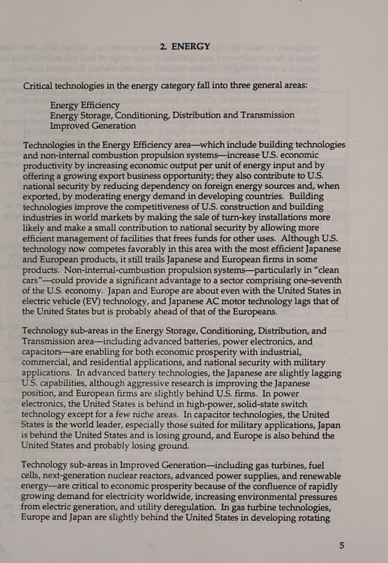 Critical technologies in the energy category fall into three general areas: Energy Efficiency Energy Storage, Conditioning, Distribution and Transmission Improved Generation Technologies in the Energy Efficiency area—which include building technologies - — and non-internal combustion propulsion systems—increase U.S. economic productivity by increasing economic output per unit of energy input and by offering a growing export business opportunity; they also contribute to U.S. national security by reducing dependency on foreign energy sources and, when exported, by moderating energy demand in developing countries. Building technologies improve the competitiveness of U.S. construction and building industries in world markets by making the sale of turn-key installations more likely and make a small contribution to national security by allowing more efficient management of facilities that frees funds for other uses. Although U.S. technology now competes favorably in this area with the most efficient Japanese and European products, it still trails Japanese and European firms in some products. Non-internal-cumbustion propulsion systems—particularly in “clean cars”—could provide a significant advantage to a sector comprising one-seventh of the U.S. economy. Japan and Europe are about even with the United States in electric vehicle (EV) technology, and Japanese AC motor technology lags that of the United States but is probably ahead of that of the Europeans. Technology sub-areas in the Energy Storage, Conditioning, Distribution, and Transmission area—including advanced batteries, power electronics, and capacitors—are enabling for both economic prosperity with industrial, commercial, and residential applications, and national security with military applications. In advanced battery technologies, the Japanese are slightly lagging U‘S. capabilities, although aggressive research is improving the Japanese position, and European firms are slightly behind U.S. firms. In power electronics, the United States is behind in high-power, solid-state switch technology except for a few niche areas. In capacitor technologies, the United States is the world leader, especially those suited for military applications, Japan is behind the United States and is losing ground, and Europe is also behind the United States and probably losing ground. Technology sub-areas in Improved Generation—including gas turbines, fuel cells, next-generation nuclear reactors, advanced power supplies, and renewable energy—are critical to economic prosperity because of the confluence of rapidly growing demand for electricity worldwide, increasing environmental pressures from electric generation, and utility deregulation. In gas turbine technologies, Europe and Japan are slightly behind the United States in developing rotating