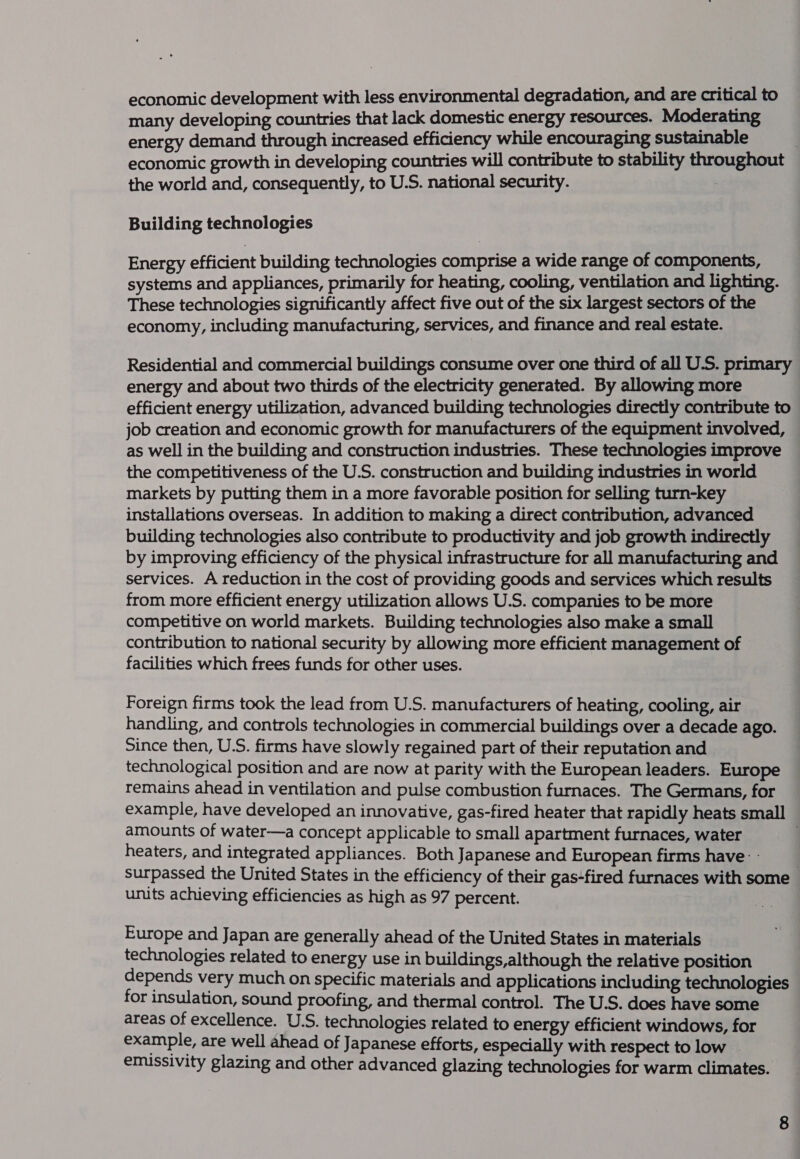 economic development with less environmental degradation, and are critical to many developing countries that lack domestic energy resources. Moderating energy demand through increased efficiency while encouraging sustainable economic growth in developing countries will contribute to stability throughout the world and, consequently, to U.S. national security. | Building technologies Energy efficient building technologies comprise a wide range of components, systems and appliances, primarily for heating, cooling, ventilation and lighting. These technologies significantly affect five out of the six largest sectors of the economy, including manufacturing, services, and finance and real estate. Residential and commercial buildings consume over one third of all U.S. primary energy and about two thirds of the electricity generated. By allowing more efficient energy utilization, advanced building technologies directly contribute to job creation and economic growth for manufacturers of the equipment involved, as well in the building and construction industries. These technologies improve the competitiveness of the U.S. construction and building industries in world markets by putting them in a more favorable position for selling turn-key installations overseas. In addition to making a direct contribution, advanced building technologies also contribute to productivity and job growth indirectly by improving efficiency of the physical infrastructure for all manufacturing and services. A reduction in the cost of providing goods and services which results from more efficient energy utilization allows U.S. companies to be more competitive on world markets. Building technologies also make a small contribution to national security by allowing more efficient management of facilities which frees funds for other uses. Foreign firms took the lead from U.S. manufacturers of heating, cooling, air handling, and controls technologies in commercial buildings over a decade ago. Since then, U.S. firms have slowly regained part of their reputation and technological position and are now at parity with the European leaders. Europe remains ahead in ventilation and pulse combustion furnaces. The Germans, for example, have developed an innovative, gas-fired heater that rapidly heats small amounts of water—a concept applicable to small apartment furnaces, water | heaters, and integrated appliances. Both Japanese and European firms have: - surpassed the United States in the efficiency of their gas-fired furnaces with some units achieving efficiencies as high as 97 percent. Europe and Japan are generally ahead of the United States in materials technologies related to energy use in buildings,although the relative position depends very much on specific materials and applications including technologies for insulation, sound proofing, and thermal control. The U.S. does have some areas of excellence. U.S. technologies related to energy efficient windows, for example, are well ahead of Japanese efforts, especially with respect to low — emissivity glazing and other advanced glazing technologies for warm climates.
