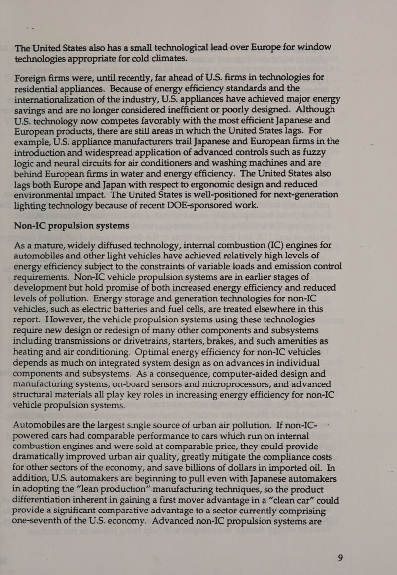 The United States also has a small technological lead over Europe for window technologies appropriate for cold climates. Foreign firms were, until recently, far ahead of U.S. firms in technologies for residential appliances. Because of energy efficiency standards and the internationalization of the industry, U.S. appliances have achieved major energy savings and are no longer considered inefficient or poorly designed. Although USS. technology now competes favorably with the most efficient Japanese and European products, there are still areas in which the United States lags. For example, U.S. appliance manufacturers trail Japanese and European firms in the introduction and widespread application of advanced controls such as fuzzy logic and neural circuits for air conditioners and washing machines and are behind European firms in water and energy efficiency. The United States also lags both Europe and Japan with respect to ergonomic design and reduced environmental impact. The United States is well-positioned for next-generation lighting technology because of recent DOE-sponsored work. Non-IC propulsion systems As a mature, widely diffused technology, internal combustion (IC) engines for automobiles and other light vehicles have achieved relatively high levels of energy efficiency subject to the constraints of variable loads and emission control requirements. Non-IC vehicle propulsion systems are in earlier stages of development but hold promise of both increased energy efficiency and reduced levels of pollution. Energy storage and generation technologies for non-IC vehicles, such as electric batteries and fuel cells, are treated elsewhere in this report. However, the vehicle propulsion systems using these technologies require new design or redesign of many other components and subsystems including transmissions or drivetrains, starters, brakes, and such amenities as heating and air conditioning. Optimal energy efficiency for non-IC vehicles depends as much on integrated system design as on advances in individual components and subsystems. As a consequence, computer-aided design and manufacturing systems, on-board sensors and microprocessors, and advanced structural materials all play key roles in increasing energy efficiency for non-IC vehicle propulsion systems. Automobiles are the largest single source of urban air pollution. If non-IC- -- powered cars had comparable performance to cars which run on internal combustion engines and were sold at comparable price, they could provide dramatically improved urban air quality, greatly mitigate the compliance costs for other sectors of the economy, and save billions of dollars in imported oil. In addition, U.S. automakers are beginning to pull even with Japanese automakers in adopting the “lean production” manufacturing techniques, so the product differentiation inherent in gaining a first mover advantage in a “clean car” could provide a significant comparative advantage to a sector currently comprising one-seventh of the U.S. economy. Advanced non-IC propulsion systems are.