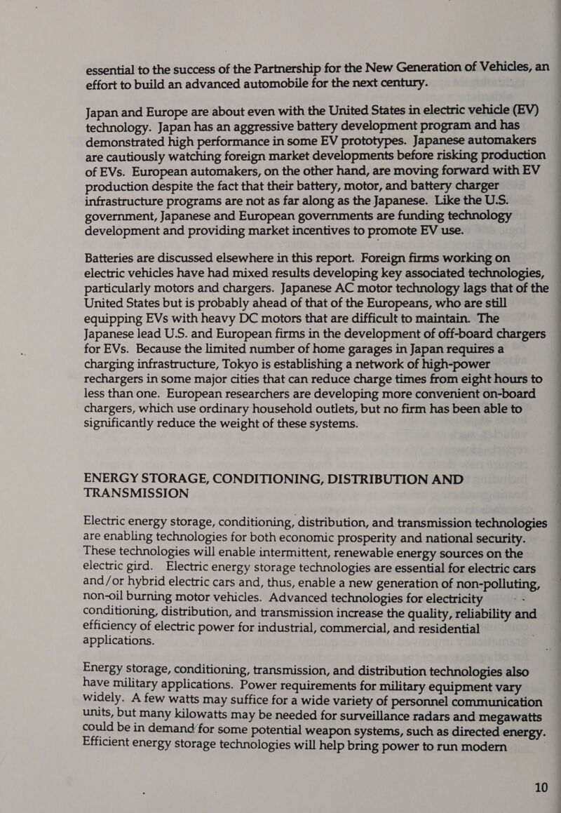 essential to the success of the Partnership for the New Generation of Vehicles, an effort to build an advanced automobile for the next century. ae Japan and Europe are about even with the United States in electric vehicle (EV) technology. Japan has an aggressive battery development program and has demonstrated high performance in some EV prototypes. Japanese automakers are cautiously watching foreign market developments before risking production of EVs. European automakers, on the other hand, are moving forward with EV production despite the fact that their battery, motor, and battery charger infrastructure programs are not as far along as the Japanese. Like the U.S. government, Japanese and European governments are funding technology development and providing market incentives to promote EV use. Batteries are discussed elsewhere in this report. Foreign firms working on electric vehicles have had mixed results developing key associated technologies, United States but is probably ahead of that of the Europeans, who are still equipping EVs with heavy DC motors that are difficult to maintain. The Japanese lead U.S. and European firms in the development of off-board chargers for EVs. Because the limited number of home garages in Japan requires a charging infrastructure, Tokyo is establishing a network of high-power rechargers in some major cities that can reduce charge times from eight hours to less than one. European researchers are developing more convenient on-board chargers, which use ordinary household outlets, but no firm has been able to significantly reduce the weight of these systems. ENERGY STORAGE, CONDITIONING, DISTRIBUTION AND TRANSMISSION Electric energy storage, conditioning, distribution, and transmission technologies are enabling technologies for both economic prosperity and national security. These technologies will enable intermittent, renewable energy sources on the electric gird. Electric energy storage technologies are essential for electric cars and/or hybrid electric cars and, thus, enable a new generation of non-polluting, non-oil burning motor vehicles. Advanced technologies for electricity conditioning, distribution, and transmission increase the quality, reliability and efficiency of electric power for industrial, commercial, and residential applications. Energy storage, conditioning, transmission, and distribution technologies also have military applications. Power requirements for military equipment vary widely. A few watts may suffice for a wide variety of personnel communication units, but many kilowatts may be needed for surveillance radars and megawatts could be in demand for some potential weapon systems, such as directed energy. Efficient energy storage technologies will help bring power to run modern |