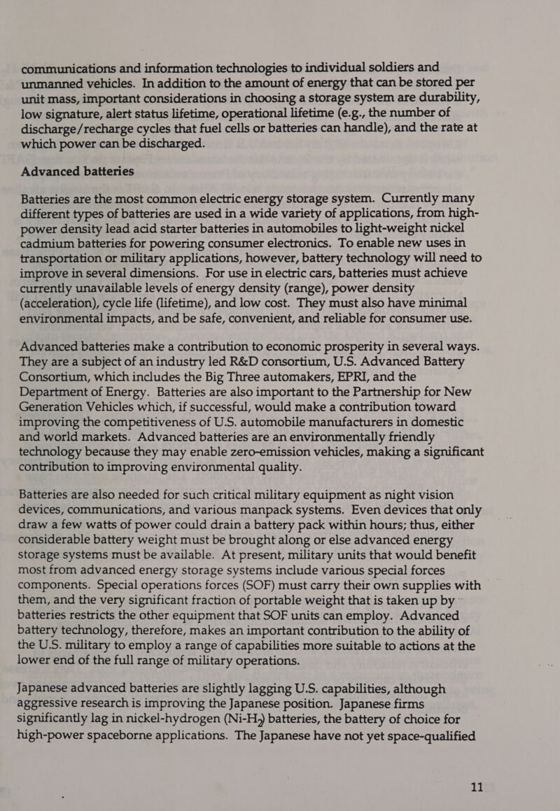communications and information technologies to individual soldiers and unmanned vehicles. In addition to the amount of energy that can be stored per unit mass, important considerations in choosing a storage system are durability, low signature, alert status lifetime, operational lifetime (e.g., the number of discharge/recharge cycles that fuel cells or batteries can handle), and the rate at which power can be discharged. Advanced batteries Batteries are the most common electric energy storage system. Currently many different types of batteries are used in a wide variety of applications, from high- power density lead acid starter batteries in automobiles to light-weight nickel cadmium batteries for powering consumer electronics. To enable new uses in transportation or military applications, however, battery technology will need to improve in several dimensions. For use in electric cars, batteries must achieve currently unavailable levels of energy density (range), power density (acceleration), cycle life (lifetime), and low cost. They must also have minimal environmental impacts, and be safe, convenient, and reliable for consumer use. Advanced batteries make a contribution to economic prosperity in several ways. They are a subject of an industry led R&amp;D consortium, U.S. Advanced Battery Consortium, which includes the Big Three automakers, EPRI, and the Department of Energy. Batteries are also important to the Partnership for New Generation Vehicles which, if successful, would make a contribution toward improving the competitiveness of U.S. automobile manufacturers in domestic and world markets. Advanced batteries are an environmentally friendly technology because they may enable zero-emission vehicles, making a significant contribution to improving environmental quality. Batteries are also needed for such critical military equipment as night vision devices, communications, and various manpack systems. Even devices that only draw a few watts of power could drain a battery pack within hours; thus, either considerable battery weight must be brought along or else advanced energy storage systems must be available. At present, military units that would benefit most from advanced energy storage systems include various special forces components. Special operations forces (SOF) must carry their own supplies with them, and the very significant fraction of portable weight that is taken up by © batteries restricts the other equipment that SOF units canemploy. Advanced battery technology, therefore, makes an important contribution to the ability of the U.S. military to employ a range of capabilities more suitable to actions at the lower end of the full range of military operations. Japanese advanced batteries are slightly lagging U.S. capabilities, although aggressive research is improving the Japanese position. Japanese firms significantly lag in nickel-hydrogen (Ni-H,) batteries, the battery of choice for high-power spaceborne applications. The Japanese have not yet space-qualified Ye)