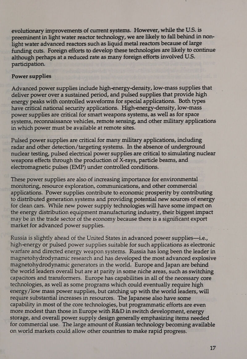 evolutionary improvements of current systems. However, while the U.S. is preeminent in light water reactor technology, we are likely to fall behind in non- light water advanced reactors such as liquid metal reactors because of large funding cuts. Foreign efforts to develop these technologies are likely to continue although perhaps at a reduced rate as many foreign efforts involved U.S. participation. Power supplies Advanced power supplies include high-energy-density, low-mass supplies that deliver power over a sustained period, and pulsed supplies that provide high energy peaks with controlled waveforms for special applications. Both types have critical national security applications. High-energy-density, low-mass power supplies are critical for smart weapons systems, as well as for space systems, reconnaissance vehicles, remote sensing, and other military applications in which power must be available at remote sites. Pulsed power supplies are critical for many military applications, including radar and other detection/targeting systems. In the absence of underground nuclear testing, pulsed electrical power supplies are critical to simulating nuclear weapons effects through the production of X-rays, particle beams, and electromagnetic pulses (EMP) under controlled conditions. These power supplies are also of increasing importance for environmental monitoring, resource exploration, communications, and other commercial applications. Power supplies contribute to economic prosperity by contributing to distributed generation systems and providing potential new sources of energy for clean cars. While new power supply technologies will have some impact on the energy distribution equipment manufacturing industry, their biggest impact may be in the trade sector of the economy because there is a significant export market for advanced power supplies. Russia is slightly ahead of the United States in advanced power supplies—.e., high-energy or pulsed power supplies suitable for such applications as electronic warfare and directed energy weapon systems. Russia has long been the leader in magnetohydrodynamic generators in the world. Europe and Japan are behind the world leaders overall but are at parity in some niche areas, such as switching capacitors and transformers. Europe has capabilities in all of the necessary core technologies, as well as some programs which could eventually require high energy/low mass power supplies, but catching up with the world leaders, will require substantial increases in resources. The Japanese also have some capability in most of the core technologies, but programmatic efforts are even more modest than those in Europe with R&amp;D in switch development, energy storage, and overall power supply design generally emphasizing items needed for commercial use. The large amount of Russian technology becoming available on world markets could allow other countries to make rapid progress.