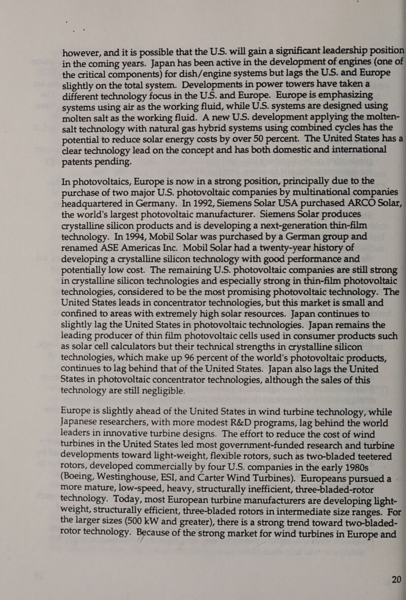 however, and it is possible that the U.S. will gain a significant leadership position in the coming years. Japan has been active in the development of engines (one of the critical components) for dish/engine systems but lags the U.S. and Europe slightly on the total system. Developments in power towers have taken a different technology focus in the U.S. and Europe. Europe is emphasizing systems using air as the working fluid, while U.S. systems are designed using molten salt as the working fluid. A new U.S. development applying the molten- salt technology with natural gas hybrid systems using combined cycles has the potential to reduce solar energy costs by over 50 percent. The United States has a clear technology lead on the concept and has both domestic and international patents pending. In photovoltaics, Europe is now in a strong position, principally due to the purchase of two major U.S. photovoltaic companies by multinational companies headquartered in Germany. In 1992, Siemens Solar USA purchased ARCO Solar, the world's largest photovoltaic manufacturer. Siemens Solar produces crystalline silicon products and is developing a next-generation thin-film technology. In 1994, Mobil Solar was purchased by a German group and renamed ASE Americas Inc. Mobil Solar had a twenty-year history of developing a crystalline silicon technology with good performance and potentially low cost. The remaining U.S. photovoltaic companies are still strong ~ in crystalline silicon technologies and especially strong in thin-film photovoltaic — technologies, considered to be the most promising photovoltaic technology. The — United States leads in concentrator technologies, but this market is small and : confined to areas with extremely high solar resources. Japan continues to slightly lag the United States in photovoltaic technologies. Japan remains the leading producer of thin film photovoltaic cells used in consumer products such as solar cell calculators but their technical strengths in crystalline silicon technologies, which make up 96 percent of the world's photovoltaic products, continues to lag behind that of the United States. Japan also lags the United States in photovoltaic concentrator technologies, although the sales of this : technology are still negligible. Europe is slightly ahead of the United States in wind turbine technology, while Japanese researchers, with more modest R&amp;D programs, lag behind the world leaders in innovative turbine designs. The effort to reduce the cost of wind turbines in the United States led most government-funded research and turbine developments toward light-weight, flexible rotors, such as two-bladed teetered rotors, developed commercially by four U.S. companies in the early 1980s (Boeing, Westinghouse, ESI, and Carter Wind Turbines). Europeans pursued a . more mature, low-speed, heavy, structurally inefficient, three-bladed-rotor technology. Today, most European turbine manufacturers are developing light- weight, structurally efficient, three-bladed rotors in intermediate size ranges. For the larger sizes (500 kW and greater), there is a strong trend toward two-bladed- rotor technology. Because of the strong market for wind turbines in Europe and