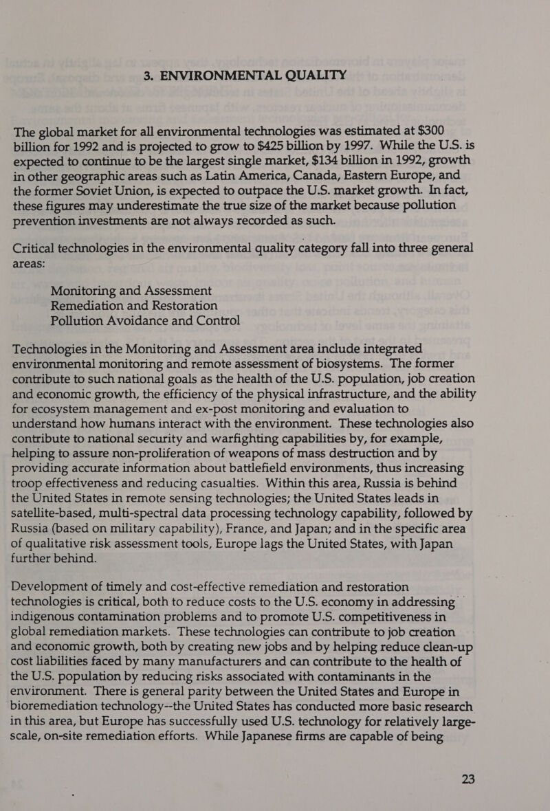 3. ENVIRONMENTAL QUALITY The global market for all environmental technologies was estimated at $300 billion for 1992 and is projected to grow to $425 billion by 1997. While the USS. is expected to continue to be the largest single market, $134 billion in 1992, growth in other geographic areas such as Latin America, Canada, Eastern Europe, and the former Soviet Union, is expected to outpace the U.S. market growth. In fact, these figures may underestimate the true size of the market because pollution prevention investments are not always recorded as such. Critical technologies in the environmental quality category fall into three general areas: Monitoring and Assessment Remediation and Restoration Pollution Avoidance and Control Technologies in the Monitoring and Assessment area include integrated environmental monitoring and remote assessment of biosystems. The former contribute to such national goals as the health of the U.S. population, job creation and economic growth, the efficiency of the physical infrastructure, and the ability for ecosystem management and ex-post monitoring and evaluation to understand how humans interact with the environment. These technologies also contribute to national security and warfighting capabilities by, for example, helping to assure non-proliferation of weapons of mass destruction and by providing accurate information about battlefield environments, thus increasing troop effectiveness and reducing casualties. Within this area, Russia is behind the United States in remote sensing technologies; the United States leads in satellite-based, multi-spectral data processing technology capability, followed by Russia (based on military capability), France, and Japan; and in the specific area of qualitative risk assessment tools, Europe lags the United States, with Japan further behind. Development of timely and cost-effective remediation and restoration technologies is critical, both to reduce costs to the U.S. economy in addressing — indigenous contamination problems and to promote U.S. competitiveness in global remediation markets. These technologies can contribute to job creation and economic growth, both by creating new jobs and by helping reduce clean-up cost liabilities faced by many manufacturers and can contribute to the health of the U.S. population by reducing risks associated with contaminants in the environment. There is general parity between the United States and Europe in bioremediation technology--the United States has conducted more basic research in this area, but Europe has successfully used U.S. technology for relatively large- scale, on-site remediation efforts. While Japanese firms are capable of being