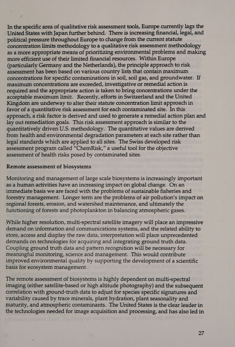 In the specific area of qualitative risk assessment tools, Europe currently lags the United States with Japan further behind. There is increasing financial, legal, and political pressure throughout Europe to change from the current statute concentration limits methodology to a qualitative risk assessment methodology as a more appropriate means of prioritizing environmental problems and making more efficient use of their limited financial resources. Within Europe (particularly Germany and the Netherlands), the principle approach to risk assessment has been based on various country lists that contain maximum concentrations for specific contaminations in soil, soil gas, and groundwater. If maximum concentrations are exceeded, investigative or remedial action is required and the appropriate action is taken to bring concentrations under the acceptable maximum limit. Recently, efforts in Switzerland and the United Kingdom are underway to alter their statute concentration limit approach in favor of a quantitative risk assessment for each contaminated site. In this approach, a risk factor is derived and used to generate a remedial action plan and lay out remediation goals. This risk assessment approach is similar to the quantitatively driven U.S. methodology. The quantitative values are derived from health and environmental degradation parameters at each site rather than legal standards which are applied to all sites. The Swiss developed risk assessment program called “ChemRisk,” a useful tool for the objective assessment of health risks posed by contaminated sites. Remote assessment of biosystems Monitoring and management of large scale biosystems is increasingly important as a human activities have an increasing impact on global change. On an immediate basis we are faced with the problems of sustainable fisheries and forestry management. Longer term are the problems of air pollution’s impact on regional forests, erosion, and watershed maintenance, and ultimately the functioning of forests and photoplankton in balancing atmospheric gases. While higher resolution, multi-spectral satellite imagery will place an impressive demand on information and communications systems, and the related ability to store, access and display the raw data, interpretation will place unprecedented demands on technologies for acquiring and integrating ground truth data. Coupling ground truth data and pattern recognition will be necessary for meaningful monitoring, science and management. This would contribute improved environmental quality by supporting the development of a scientific basis for ecosystem management. The remote assessment of biosystems is highly dependent on multi-spectral imaging (either satellite-based or high altitude photography) and the subsequent correlation with ground-truth data to adjust for species specific signatures and variability caused by trace minerals, plant hydration, plant seasonality and maturity, and atmospheric contaminants. The United States is the clear leader in the technologies needed for image acquisition and processing, and has also led in