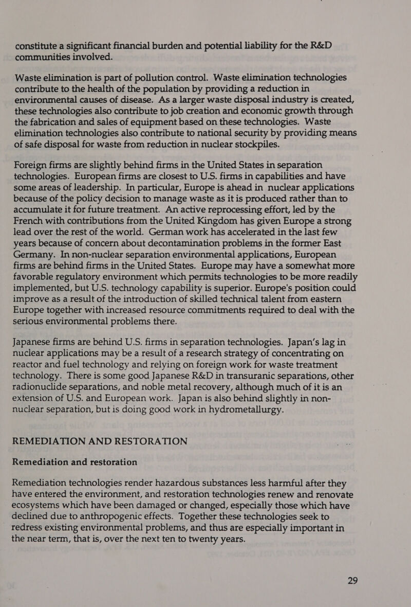 constitute a significant financial burden and potential liability for the R&amp;D communities involved. Waste elimination is part of pollution control. Waste elimination technologies contribute to the health of the population by providing a reduction in environmental causes of disease. As a larger waste disposal industry is created, these technologies also contribute to job creation and economic growth through the fabrication and sales of equipment based on these technologies. Waste elimination technologies also contribute to national security by providing means of safe disposal for waste from reduction in nuclear stockpiles. Foreign firms are slightly behind firms in the United States in separation technologies. European firms are closest to U.S. firms in capabilities and have some areas of leadership. In particular, Europe is ahead in nuclear applications because of the policy decision to manage waste as it is produced rather than to accumulate it for future treatment. An active reprocessing effort, led by the French with contributions from the United Kingdom has given Europe a strong lead over the rest of the world. German work has accelerated in the last few years because of concern about decontamination problems in the former East Germany. In non-nuclear separation environmental applications, European firms are behind firms in the United States. Europe may have a somewhat more favorable regulatory environment which permits technologies to be more readily implemented, but U.S. technology capability is superior. Europe's position could improve as a result of the introduction of skilled technical talent from eastern Europe together with increased resource commitments required to deal with the serious environmental problems there. Japanese firms are behind U.S. firms in separation technologies. Japan's lag in nuclear applications may be a result of a research strategy of concentrating on reactor and fuel technology and relying on foreign work for waste treatment technology. There is some good Japanese R&amp;D in transuranic separations, other radionuclide separations, and noble metal recovery, although much of it is an extension of U.S. and European work. Japan is also behind slightly in non- nuclear separation, but is doing good work in hydrometallurgy. REMEDIATION AND RESTORATION Remediation and restoration Remediation technologies render hazardous substances less harmful after they have entered the environment, and restoration technologies renew and renovate ecosystems which have been damaged or changed, especially those which have declined due to anthropogenic effects. Together these technologies seek to redress existing environmental! problems, and thus are especially important in the near term, that is, over the next ten to twenty years.