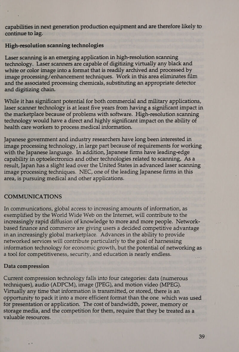 capabilities in next generation production equipment and are therefore likely to continue to lag. High-resolution scanning technologies Laser scanning is an emerging application in high-resolution scanning technology. Laser scanners are capable of digitizing virtually any black and white or color image into a format that is readily archived and processed by image processing/enhancement techniques. Work in this area eliminates film and the associated processing chemicals, substituting an appropriate detector and digitizing chain. While it has significant potential for both commercial and military applications, laser scanner technology is at least five years from having a significant impact in the marketplace because of problems with software. High-resolution scanning technology would have a direct and highly significant impact on the ability of health care workers to process medical information. Japanese government and industry researchers have long been interested in image processing technology, in large part because of requirements for working with the Japanese language. In addition, Japanese firms have leading-edge capability in optoelectronics and other technologies related to scanning, Asa result, Japan has a slight lead over the United States in advanced laser scanning — image processing techniques. NEC, one of the leading Japanese firms in this area, is pursuing medical and other applications. COMMUNICATIONS In communications, global access to increasing amounts of information, as exemplified by the World Wide Web on the Internet, will contribute to the increasingly rapid diffusion of knowledge to more and more people. Network- based finance and commerce are giving users a decided competitive advantage in an increasingly global marketplace. Advances in the ability to provide networked services will contribute particularly to the goal of harnessing information technology for economic growth, but the potential of networking as a tool for competitiveness, security, and education is nearly endless. Data compression Current compression technology falls into four categories: data (numerous techniques), audio (ADPCM), image (JPEG), and motion video (MPEG). Virtually any time that information is transmitted, or stored, there is an Opportunity to pack it into a more efficient format than the one which was used for presentation or application. The cost of bandwidth, power, memory or storage media, and the competition for them, require that they be treated as a valuable resources.