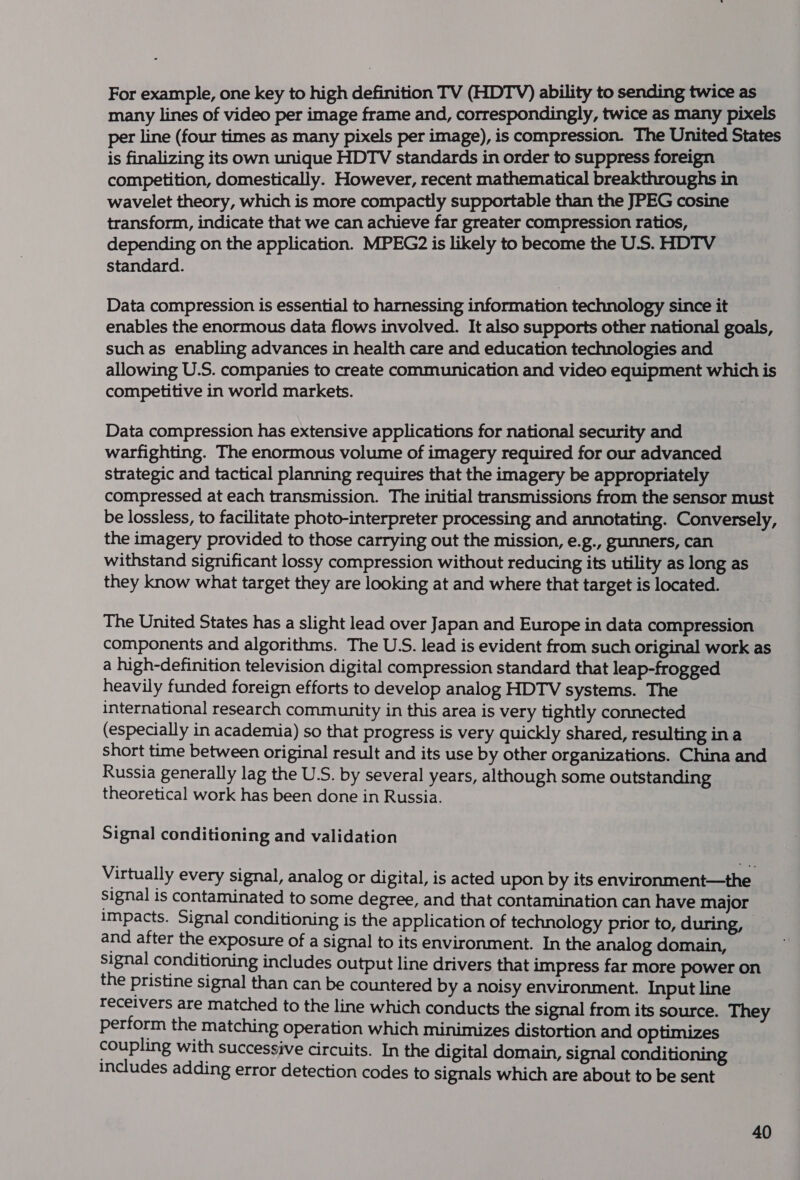 For example, one key to high definition TV (HDTV) ability to sending twice as many lines of video per image frame and, correspondingly, twice as many pixels per line (four times as many pixels per image), is compression. The United States is finalizing its own unique HDTV standards in order to suppress foreign competition, domestically. However, recent mathematical breakthroughs in wavelet theory, which is more compactly supportable than the JPEG cosine transform, indicate that we can achieve far greater compression ratios, | depending on the application. MPEG2 is likely to become the U.S. HDTV standard. Data compression is essential to harnessing information technology since it — enables the enormous data flows involved. It also supports other national goals, such as enabling advances in health care and education technologies and allowing U.S. companies to create communication and video equipment which is competitive in world markets. Data compression has extensive applications for national security and warfighting. The enormous volume of imagery required for our advanced strategic and tactical planning requires that the imagery be appropriately compressed at each transmission. The initial transmissions from the sensor must be lossless, to facilitate photo-interpreter processing and annotating. Conversely, the imagery provided to those carrying out the mission, e.g., gunners, can withstand significant lossy compression without reducing its utility as long as they know what target they are looking at and where that target is located. The United States has a slight lead over Japan and Europe in data compression components and algorithms. The U.S. lead is evident from such original work as a high-definition television digital compression standard that leap-frogged heavily funded foreign efforts to develop analog HDTV systems. The international research community in this area is very tightly connected (especially in academia) so that progress is very quickly shared, resulting ina short time between original result and its use by other organizations. China and Russia generally lag the U.S. by several years, although some outstanding theoretical work has been done in Russia. Signal conditioning and validation Virtually every signal, analog or digital, is acted upon by its environment—the signal is contaminated to some degree, and that contamination can have major impacts. Signal conditioning is the application of technology prior to, during, | and after the exposure of a signal to its environment. In the analog domain, signal conditioning includes output line drivers that impress far more power on the pristine signal than can be countered by a noisy environment. Input line Teceivers are matched to the line which conducts the signal from its source. They perform the matching operation which minimizes distortion and optimizes coupling with successive circuits. In the digital domain, signal conditioning _ includes adding error detection codes to signals which are about to be sent