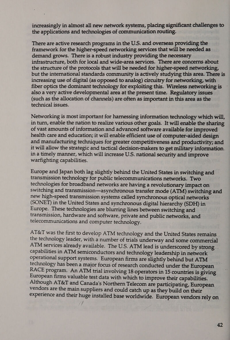 increasingly in almost all new network systems, placing significant challenges to the applications and technologies of communication routing. 3 There are active research programs in the U.S. and overseas providing the framework for the higher-speed networking services that will be needed as demand grows. There is a robust industry providing the necessary infrastructure, both for local and wide-area services. There are concerns about the structure of the protocols that will be needed for higher-speed networking, but the international standards community is actively studying this area. There is increasing use of digital (as opposed to analog) circuitry for networking, with fiber optics the dominant technology for exploiting this. Wireless networking is also a very active developmental area at the present time. Regulatory issues (such as the allocation of channels) are often as important in this area as the technical issues. Networking is most important for harnessing information technology which will, in turn, enable the nation to realize various other goals. It will enable the sharing of vast amounts of information and advanced software available for improved health care and education; it will enable efficient use of computer-aided design and manufacturing techniques for greater competitiveness and productivity; and it will allow the strategic and tactical decision-makers to get military information. in a timely manner, which will increase U.S. national security and improve warfighting capabilities. Europe and Japan both lag slightly behind the United States in switching and transmission technology for public telecommunications networks. Two technologies for broadband networks are having a revolutionary impact on switching and transmission—asynchronous transfer mode (ATM) switching and new high-speed transmission systems called synchronous optical networks (SONET) in the United States and synchronous digital hierarchy (SDH) in Europe. These technologies are blurring lines between switching and transmission, hardware and software, private and public networks, and telecommunications and computer technology. AT&amp;T was the first to develop ATM technology and the United States remains the technology leader, with a number of trials underway and some commercial ATM services already available. The U.S. ATM lead is underscored by strong .. capabilities in ATM semiconductors and technology leadership in network operational support systems. European firms are slightly behind but ATM technology has been a major focus of research conducted under the European | RACE program. An ATM trial involving 18 operators in 15 countries is giving European firms valuable test data with which to improve their capabilities. Although AT&amp;T and Canada's Northern Telecom are participating, European vendors are the main suppliers and could catch up as they build on their experience and their huge installed base worldwide. European vendors rely on —