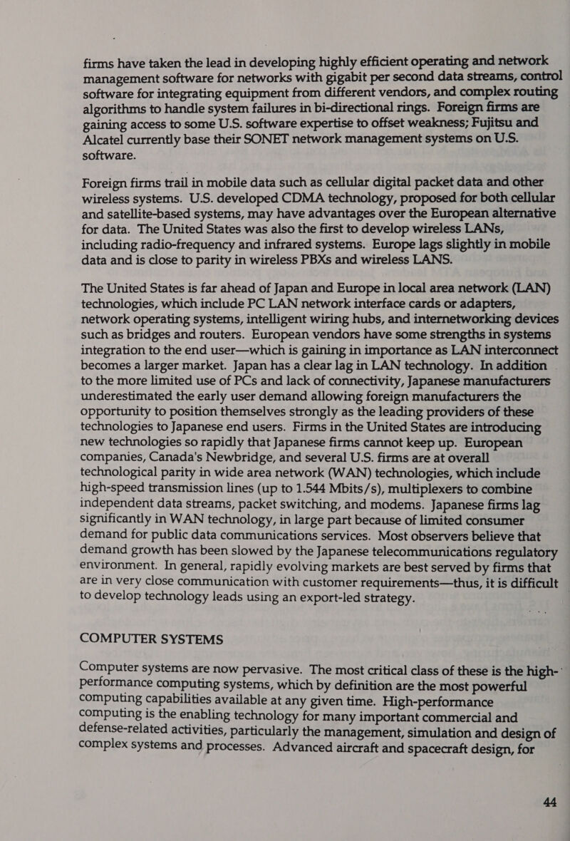 firms have taken the lead in developing highly efficient operating and network management software for networks with gigabit per second data streams, control software for integrating equipment from different vendors, and complex routing algorithms to handle system failures in bi-directional rings. Foreign firms are gaining access to some U.S. software expertise to offset weakness; Fujitsu and Alcatel currently base their SONET network management systems on U.S. software. Foreign firms trail in mobile data such as cellular digital packet data and other wireless systems. U.S. developed CDMA technology, proposed for both cellular and satellite-based systems, may have advantages over the European alternative for data. The United States was also the first to develop wireless LANs, including radio-frequency and infrared systems. Europe lags slightly in mobile data and is close to parity in wireless PBXs and wireless LANS. The United States is far ahead of Japan and Europe in local area network (LAN) technologies, which include PC LAN network interface cards or adapters, network operating systems, intelligent wiring hubs, and internetworking devices such as bridges and routers. European vendors have some strengths in systems integration to the end user—which is gaining in importance as LAN interconnect becomes a larger market. Japan has a clear lag in LAN technology. In addition . to the more limited use of PCs and lack of connectivity, Japanese manufacturers underestimated the early user demand allowing foreign manufacturers the opportunity to position themselves strongly as the leading providers of these technologies to Japanese end users. Firms in the United States are introducing new technologies so rapidly that Japanese firms cannot keep up. European companies, Canada's Newbridge, and several U.S. firms are at overall technological parity in wide area network (WAN) technologies, which include high-speed transmission lines (up to 1.544 Mbits/s), multiplexers to combine independent data streams, packet switching, and modems. Japanese firms lag significantly in WAN technology, in large part because of limited consumer demand for public data communications services. Most observers believe that demand growth has been slowed by the Japanese telecommunications regulatory environment. In general, rapidly evolving markets are best served by firms that are in very close communication with customer requirements—thus, it is difficult to develop technology leads using an export-led Strategy. : COMPUTER SYSTEMS Computer systems are now pervasive. The most critical class of these is the high- performance computing systems, which by definition are the most powerful computing capabilities available at any given time. High-performance computing is the enabling technology for many important commercial and defense-related activities, particularly the management, simulation and design of complex systems and processes. Advanced aircraft and spacecraft design, for