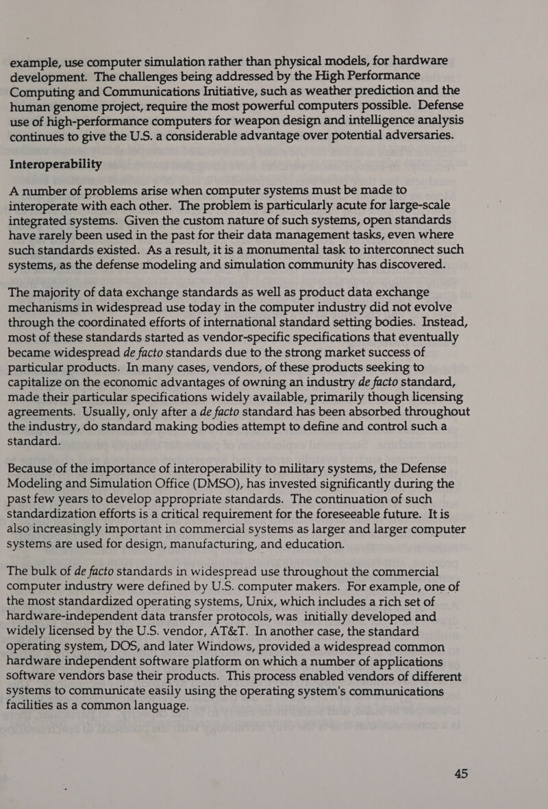 example, use computer simulation rather than physical models, for hardware development. The challenges being addressed by the High Performance Computing and Communications Initiative, such as weather prediction and the human genome project, require the most powerful computers possible. Defense use of high-performance computers for weapon design and intelligence analysis continues to give the U.S. a considerable advantage over potential adversaries. Interoperability A number of problems arise when computer systems must be made to interoperate with each other. The problem is particularly acute for large-scale integrated systems. Given the custom nature of such systems, open standards have rarely been used in the past for their data management tasks, even where such standards existed. Asa result, it is a monumental task to interconnect such systems, as the defense modeling and simulation community has discovered. The majority of data exchange standards as well as product data exchange mechanisms in widespread use today in the computer industry did not evolve through the coordinated efforts of international standard setting bodies. Instead, most of these standards started as vendor-specific specifications that eventually became widespread de facto standards due to the strong market success of particular products. In many cases, vendors, of these products seeking to capitalize on the economic advantages of owning an industry de facto standard, made their particular specifications widely available, primarily though licensing agreements. Usually, only after a de facto standard has been absorbed throughout the industry, do standard making bodies attempt to define and control such a standard. Because of the importance of interoperability to military systems, the Defense Modeling and Simulation Office (DMSO), has invested significantly during the past few years to develop appropriate standards. The continuation of such standardization efforts is a critical requirement for the foreseeable future. It is also increasingly important in commercial systems as larger and larger computer systems are used for design, manufacturing, and education. The bulk of de facto standards in widespread use throughout the commercial computer industry were defined by U.S. computer makers. For example, one of the most standardized operating systems, Unix, which includes a rich set of hardware-independent data transfer protocols, was initially developed and widely licensed by the U.S. vendor, AT&amp;T. In another case, the standard operating system, DOS, and later Windows, provided a widespread common hardware independent software platform on which a number of applications software vendors base their products. This process enabled vendors of different systems to communicate easily using the operating system's communications facilities as a common language.
