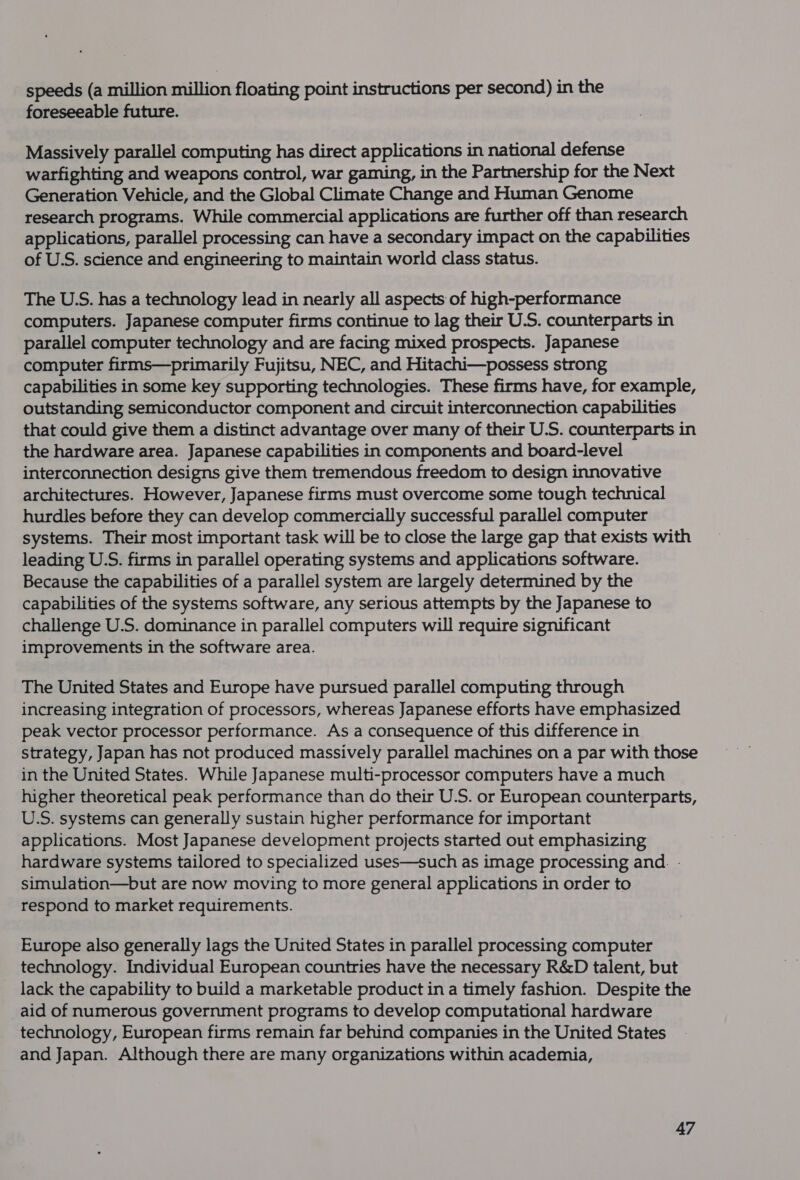 speeds (a million million floating point instructions per second) in the foreseeable future. Massively parallel computing has direct applications in national defense warfighting and weapons control, war gaming, in the Partnership for the Next Generation Vehicle, and the Global Climate Change and Human Genome research programs. While commercial applications are further off than research applications, parallel processing can have a secondary impact on the capabilities of U.S. science and engineering to maintain world class status. The U.S. has a technology lead in nearly all aspects of high-performance computers. Japanese computer firms continue to lag their U.S. counterparts in parallel computer technology and are facing mixed prospects. Japanese computer firms—primarily Fujitsu, NEC, and Hitachi—possess strong capabilities in some key supporting technologies. These firms have, for example, outstanding semiconductor component and circuit interconnection capabilities that could give them a distinct advantage over many of their U.S. counterparts in the hardware area. Japanese capabilities in components and board-level interconnection designs give them tremendous freedom to design innovative architectures. However, Japanese firms must overcome some tough technical hurdles before they can develop commercially successful parallel computer systems. Their most important task will be to close the large gap that exists with leading U.S. firms in parallel operating systems and applications software. Because the capabilities of a parallel system are largely determined by the capabilities of the systems software, any serious attempts by the Japanese to challenge U.S. dominance in parallel computers will require significant improvements in the software area. The United States and Europe have pursued parallel computing through increasing integration of processors, whereas Japanese efforts have emphasized peak vector processor performance. As a consequence of this difference in strategy, Japan has not produced massively parallel machines on a par with those in the United States. While Japanese multi-processor computers have a much higher theoretical peak performance than do their U.S. or European counterparts, U.S. systems can generally sustain higher performance for important applications. Most Japanese development projects started out emphasizing hardware systems tailored to specialized uses—such as image processing and. - simulation—but are now moving to more general applications in order to respond to market requirements. Europe also generally lags the United States in parallel processing computer technology. Individual European countries have the necessary R&amp;D talent, but lack the capability to build a marketable product in a timely fashion. Despite the aid of numerous government programs to develop computational hardware technology, European firms remain far behind companies in the United States and Japan. Although there are many organizations within academia,