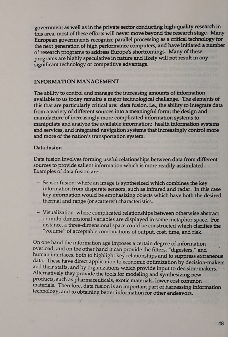 government as well as in the private sector conducting high-quality research in this area, most of these efforts will never move beyond the research stage. Many European governments recognize parallel processing as a critical technology for the next generation of high performance computers, and have initiated a number of research programs to address Europe's shortcomings. Many of these programs are highly speculative in nature and likely will not result in any significant technology or competitive advantage. INFORMATION MANAGEMENT The ability to control and manage the increasing amounts of information available to us today remains a major technological challenge. The elements of this that are particularly critical are: data fusion, i.e., the ability to integrate data from a variety of different sources into a meaningful form; the design and manufacture of increasingly more complicated information systems to manipulate and analyze the available information; health information systems and services, and integrated navigation systems that increasingly control more and more of the nation’s transportation system. Data fusion Data fusion involves forming useful relationships between data from different sources to provide salient information which is more readily assimilated. Examples of data fusion are: — Sensor fusion: where an image is synthesized which combines the key information from disparate sensors, such as infrared and radar. In this case key information would be emphasizing objects which have both the desired thermal and range (or scatterer) characteristics. — Visualization: where complicated relationships between otherwise abstract or multi-dimensional variables are displayed in some metaphor space. For instance, a three-dimensional space could be constructed which clarifies the “volume” of acceptable combinations of output, cost, time, and risk. On one hand the information age imposes a certain degree of information overload, and on the other hand it can provide the filters, “digesters,” and human interfaces, both to highlight key relationships and to suppress extraneous data. These have direct application to economic optimization by decision-makers and their staffs, and by organizations which provide input to decision-makers. Alternatively they provide the tools for modeling and synthesizing new products, such as pharmaceuticals, exotic materials, lower cost common materials. Therefore, data fusion is an important part of harnessing information technology, and to obtaining better information for other endeavors.