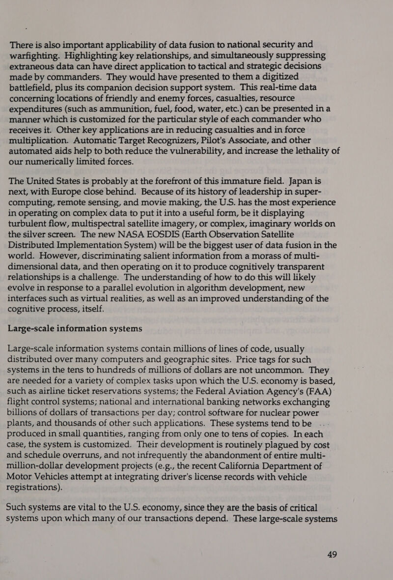 There is also important applicability of data fusion to national security and warfighting. Highlighting key relationships, and simultaneously suppressing extraneous data can have direct application to tactical and strategic decisions made by commanders. They would have presented to them a digitized battlefield, plus its companion decision support system. This real-time data concerning locations of friendly and enemy forces, casualties, resource expenditures (such as ammunition, fuel, food, water, etc.) can be presented in a manner which is customized for the particular style of each commander who receives it. Other key applications are in reducing casualties and in force multiplication. Automatic Target Recognizers, Pilot's Associate, and other automated aids help to both reduce the vulnerability, and increase the lethality of our numerically limited forces. The United States is probably at the forefront of this immature field. Japan is next, with Europe close behind. Because of its history of leadership in super- computing, remote sensing, and movie making, the U.S. has the most experience in operating on complex data to put it into a useful form, be it displaying turbulent flow, multispectral satellite imagery, or complex, imaginary worlds on the silver screen. The new NASA EOSDIS (Earth Observation Satellite Distributed Implementation System) will be the biggest user of data fusion in the world. However, discriminating salient information from a morass of multi- dimensional data, and then operating on it to produce cognitively transparent relationships is a challenge. The understanding of how to do this will likely evolve in response to a parallel evolution in algorithm development, new interfaces such as virtual realities, as well as an improved understanding of the cognitive process, itself. Large-scale information systems Large-scale information systems contain millions of lines of code, usually distributed over many computers and geographic sites. Price tags for such systems in the tens to hundreds of millions of dollars are not uncommon. They are needed for a variety of complex tasks upon which the U.S. economy is based, such as airline ticket reservations systems; the Federal Aviation Agency's (FAA) flight control systems; national and international banking networks exchanging billions of dollars of transactions per day; control software for nuclear power plants, and thousands of other such applications. These systems tend to be produced in small quantities, ranging from only one to tens of copies. In each case, the system is customized. Their development is routinely plagued by cost and schedule overruns, and not infrequently the abandonment of entire multi- million-dollar development projects (e.g., the recent California Department of Motor Vehicles attempt at integrating driver's license records with vehicle registrations). Such systems are vital to the U.S. economy, since they are the basis of critical systems upon which many of our transactions depend. These large-scale systems