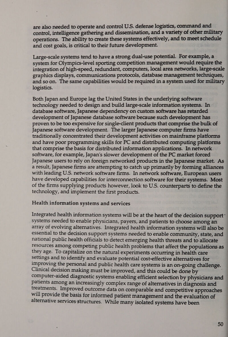 are also needed to operate and control U.S. defense logistics, command and control, intelligence gathering and dissemination, and a variety of other military operations. The ability to create these systems effectively, and to meet schedule and cost goals, is critical to their future development. Large-scale systems tend to have a strong dual-use potential. For example, a system for Olympics-level sporting competition management would require the integration of high-speed, redundant, computers, local area networks, large-scale graphics displays, communications protocols, database management techniques, and soon. The same capabilities would be required in a system used for military logistics. 3 Both Japan and Europe lag the United States in the underlying software technology needed to design and build large-scale information systems. In database software, Japanese dependency on custom software has retarded development of Japanese database software because such development has proven to be too expensive for single-client products that comprise the bulk of Japanese software development. The larger Japanese computer firms have traditionally concentrated their development activities on mainframe platforms and have poor programming skills for PC and distributed computing platforms that comprise the basis for distributed information applications. In network. - software, for example, Japan's slower development of the PC market forced Japanese users to rely on foreign networked products in the Japanese market. As a result, Japanese firms are attempting to catch up primarily by forming alliances with leading U.S. network software firms. In network software, European users have developed capabilities for interconnection software for their systems. Most of the firms supplying products however, look to U.S. counterparts to define the technology, and implement the first products. Health information systems and services Integrated health information systems will be at the heart of the decision support’ systems needed to enable physicians, payers, and patients to choose among an array of evolving alternatives. Integrated health information systems will also be essential to the decision support systems needed to enable community, state, and national public health officials to detect emerging health threats and to allocate resources among competing public health problems that affect the populations.as they age. To capitalize on the natural experiments occurring in health care . settings and to identify and evaluate potential cost-effective alternatives for improving the personal and public health care systems is an on-going challenge. Clinical decision making must be improved, and this could be done by computer-aided diagnostic systems enabling efficient selection by physicians and — patients among an increasingly complex range of alternatives in diagnosis and treatments. Improved outcome data on comparable and competitive approaches will provide the basis for informed patient management and the evaluation of alternative services structures. While many isolated systems have been