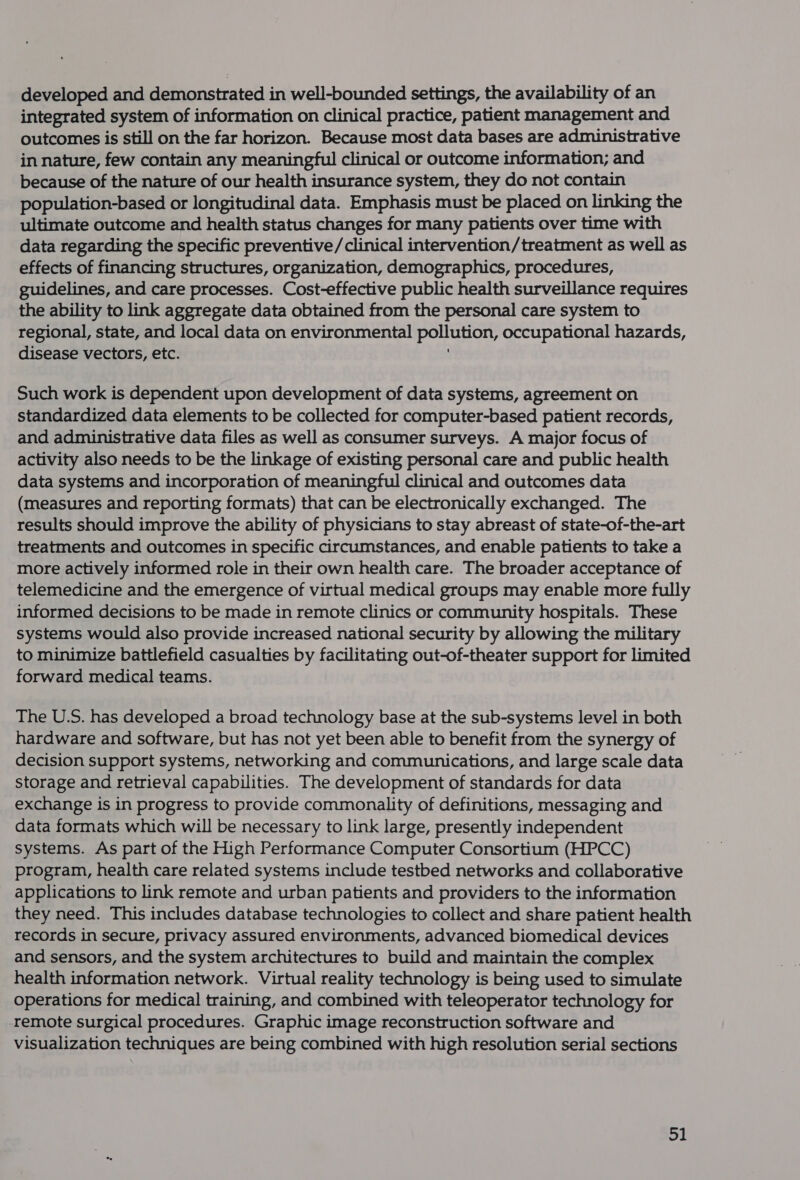 developed and demonstrated in well-bounded settings, the availability of an integrated system of information on clinical practice, patient management and outcomes is still on the far horizon. Because most data bases are administrative in nature, few contain any meaningful clinical or outcome information; and because of the nature of our health insurance system, they do not contain population-based or longitudinal data. Emphasis must be placed on linking the ultimate outcome and health status changes for many patients over time with data regarding the specific preventive/clinical intervention/treatment as well as effects of financing structures, organization, demographics, procedures, guidelines, and care processes. Cost-effective public health surveillance requires the ability to link aggregate data obtained from the personal care system to regional, state, and local data on environmental oe occupational hazards, disease vectors, etc. Such work is dependent upon development of data systems, agreement on standardized data elements to be collected for computer-based patient records, and administrative data files as well as consumer surveys. A major focus of activity also needs to be the linkage of existing personal care and public health data systems and incorporation of meaningful clinical and outcomes data (measures and reporting formats) that can be electronically exchanged. The results should improve the ability of physicians to stay abreast of state-of-the-art treatments and outcomes in specific circumstances, and enable patients to take a more actively informed role in their own health care. The broader acceptance of telemedicine and the emergence of virtual medical groups may enable more fully informed decisions to be made in remote clinics or community hospitals. These systems would also provide increased national security by allowing the military to minimize battlefield casualties by facilitating out-of-theater support for limited forward medical teams. The U.S. has developed a broad technology base at the sub-systems level in both hardware and software, but has not yet been able to benefit from the synergy of decision support systems, networking and communications, and large scale data storage and retrieval capabilities. The development of standards for data exchange is in progress to provide commonality of definitions, messaging and data formats which will be necessary to link large, presently independent systems. As part of the High Performance Computer Consortium (HPCC) program, health care related systems include testbed networks and collaborative applications to link remote and urban patients and providers to the information they need. This includes database technologies to collect and share patient health records in secure, privacy assured environments, advanced biomedical devices and sensors, and the system architectures to build and maintain the complex health information network. Virtual reality technology is being used to simulate operations for medical training, and combined with teleoperator technology for remote surgical procedures. Graphic image reconstruction software and visualization techniques are being combined with high resolution serial sections eM