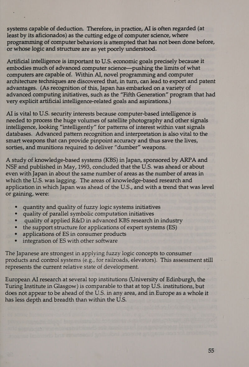 systems capable of deduction. Therefore, in practice, AI is often regarded (at least by its aficionados) as the cutting edge of computer science, where | programming of computer behaviors is attempted that has not been done before, or whose logic and structure are as yet poorly understood. Artificial intelligence is important to U.S. economic goals precisely because it embodies much of advanced computer science—pushing the limits of what computers are capable of. Within AI, novel programming and computer architecture techniques are discovered that, in turn, can lead to export and patent advantages. (As recognition of this, Japan has embarked on a variety of advanced computing initiatives, such as the “Fifth Generation” program that had very explicit artificial intelligence-related goals and aspirations.) AI is vital to U.S. security interests because computer-based intelligence is needed to process the huge volumes of satellite photography and other signals intelligence, looking “intelligently” for patterns of interest within vast signals databases. Advanced pattern recognition and interpretation is also vital to the smart weapons that can provide pinpoint accuracy and thus save the lives, sorties, and munitions required to deliver “dumber” weapons. A study of knowledge-based systems (KBS) in Japan, sponsored by ARPA and NSF and published in May, 1993, concluded that the U.S. was ahead or about even with Japan in about the same number of areas as the number of areas in which the U.S. was lagging. The areas of knowledge-based research and application in which Japan was ahead of the U.S., and with a trend that was level or gaining, were: quantity and quality of fuzzy logic systems initiatives quality of parallel symbolic computation initiatives quality of applied R&amp;D in advanced KBS research in industry the support structure for applications of expert systems (ES) applications of ES in consumer products integration of ES with other software The Japanese are strongest in applying fuzzy logic concepts to consumer products and control systems (e.g., for railroads, elevators). This assessment still represents the current relative state of development. European AI research at several top institutions (University of Edinburgh, the Turing Institute in Glasgow) is comparable to that at top US. institutions, but does not appear to be ahead of the U.S. in any area, and in Europe as a whole it has less depth and breadth than within the U.S.