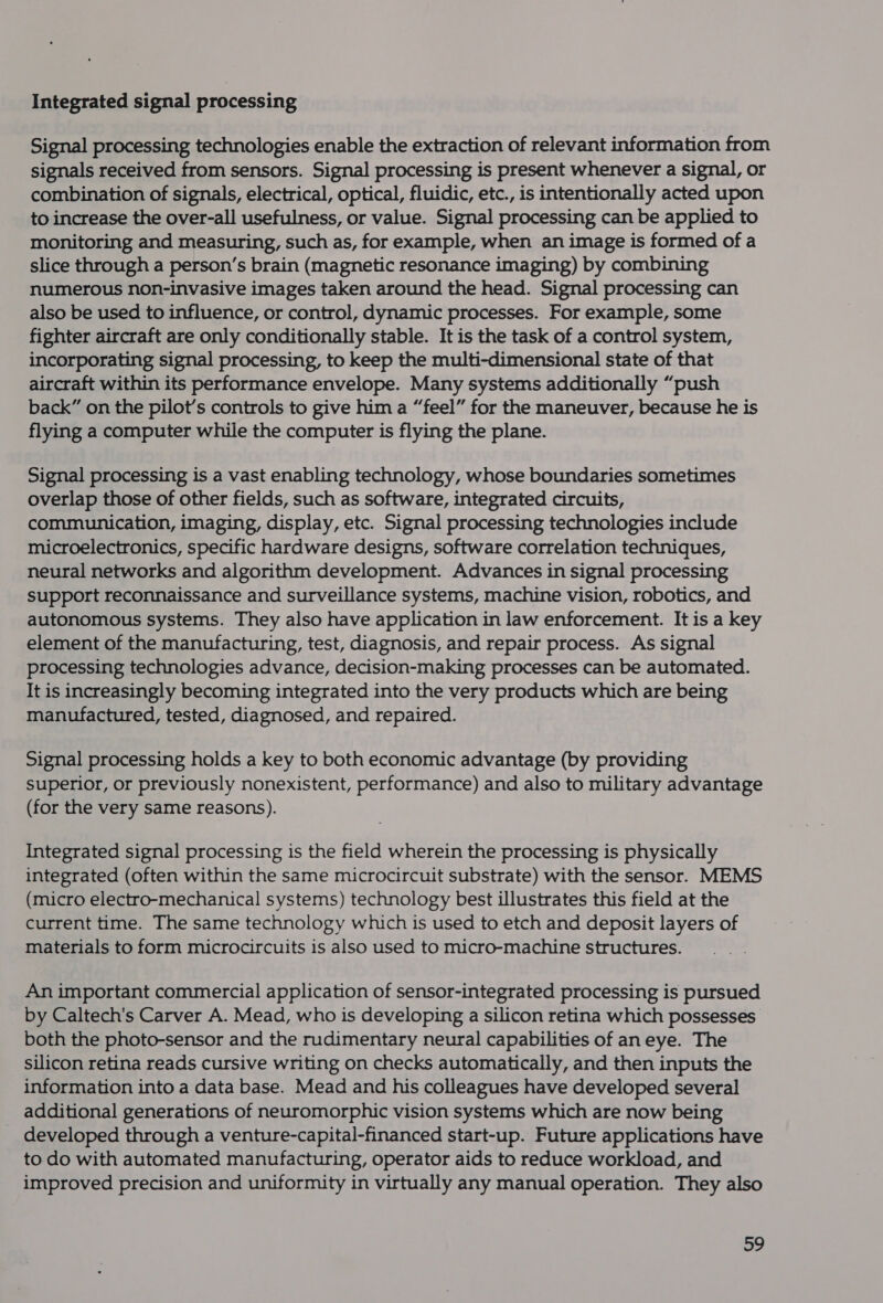 Integrated signal processing Signal processing technologies enable the extraction of relevant information from signals received from sensors. Signal processing is present whenever a signal, or combination of signals, electrical, optical, fluidic, etc., is intentionally acted upon to increase the over-all usefulness, or value. Signal processing can be applied to monitoring and measuring, such as, for example, when an image is formed of a slice through a person’s brain (magnetic resonance imaging) by combining numerous non-invasive images taken around the head. Signal processing can also be used to influence, or control, dynamic processes. For example, some fighter aircraft are only conditionally stable. It is the task of a control system, incorporating signal processing, to keep the multi-dimensional state of that aircraft within its performance envelope. Many systems additionally “push back” on the pilot’s controls to give him a “feel” for the maneuver, because he is flying a computer while the computer is flying the plane. Signal processing is a vast enabling technology, whose boundaries sometimes overlap those of other fields, such as software, integrated circuits, communication, imaging, display, etc. Signal processing technologies include microelectronics, specific hardware designs, software correlation techniques, neural networks and algorithm development. Advances in signal processing support reconnaissance and surveillance systems, machine vision, robotics, and autonomous systems. They also have application in law enforcement. It is a key element of the manufacturing, test, diagnosis, and repair process. As signal processing technologies advance, decision-making processes can be automated. It is increasingly becoming integrated into the very products which are being manufactured, tested, diagnosed, and repaired. Signal processing holds a key to both economic advantage (by providing superior, or previously nonexistent, performance) and also to military advantage (for the very same reasons). Integrated signal processing is the field wherein the processing is physically integrated (often within the same microcircuit substrate) with the sensor. MEMS (micro electro-mechanical systems) technology best illustrates this field at the current time. The same technology which is used to etch and deposit layers of materials to form microcircuits is also used to micro-machine structures. An important commercial application of sensor-integrated processing is pursued by Caltech's Carver A. Mead, who is developing a silicon retina which possesses both the photo-sensor and the rudimentary neural capabilities of aneye. The silicon retina reads cursive writing on checks automatically, and then inputs the information into a data base. Mead and his colleagues have developed several additional generations of neuromorphic vision systems which are now being developed through a venture-capital-financed start-up. Future applications have to do with automated manufacturing, operator aids to reduce workload, and improved precision and uniformity in virtually any manual operation. They also