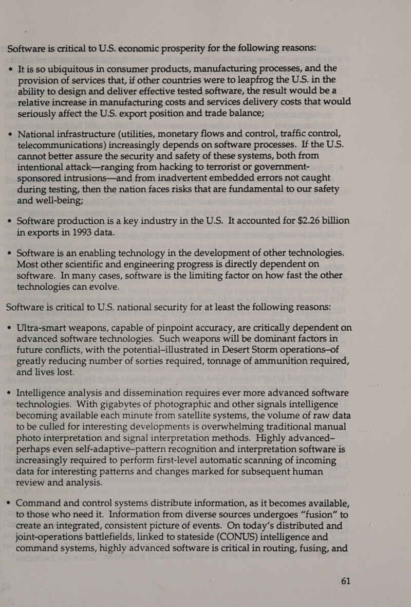 Software is critical to U.S. economic prosperity for the following reasons: ¢ It is so ubiquitous in consumer products, manufacturing processes, and the provision of services that, if other countries were to leapfrog the U.S. in the ability to design and deliver effective tested software, the result would be a relative increase in manufacturing costs and services delivery costs that would seriously affect the U.S. export position and trade balance; e National infrastructure (utilities, monetary flows and control, traffic control, telecommunications) increasingly depends on software processes. If the U.S. cannot better assure the security and safety of these: systems, both from intentional attack—ranging from hacking to terrorist or government- sponsored intrusions—and from inadvertent embedded errors not caught during testing, then the nation faces risks that are fundamental to our safety and well-being; e Software production is a key industry in the U.S. It accounted for $2.26 billion in exports in 1993 data. e Software is an enabling technology in the development of other technologies. Most other scientific and engineering progress is directly dependent on software. In many cases, software is the limiting factor on how fast the other technologies can evolve. Software is critical to U.S. national security for at least the following reasons: e Ultra-smart weapons, capable of pinpoint accuracy, are critically dependent on advanced software technologies. Such weapons will be dominant factors in future conflicts, with the potential-illustrated in Desert Storm operations—of greatly reducing number of sorties required, tonnage of ammunition required, and lives lost. e Intelligence analysis and dissemination requires ever more advanced software technologies. With gigabytes of photographic and other signals intelligence becoming available each minute from satellite systems, the volume of raw data to be culled for interesting developments is overwhelming traditional manual photo interpretation and signal interpretation methods. Highly advanced- perhaps even self-adaptive—pattern recognition and interpretation software is increasingly required to perform first-level automatic scanning of incoming data for interesting patterns and changes marked for subsequent human review and analysis. ¢ Command and control systems distribute information, as it becomes available, to those who need it. Information from diverse sources undergoes “fusion” to create an integrated, consistent picture of events. On today’s distributed and joint-operations battlefields, linked to stateside (CONUS) intelligence and command systems, highly advanced software is critical in routing, fusing, and