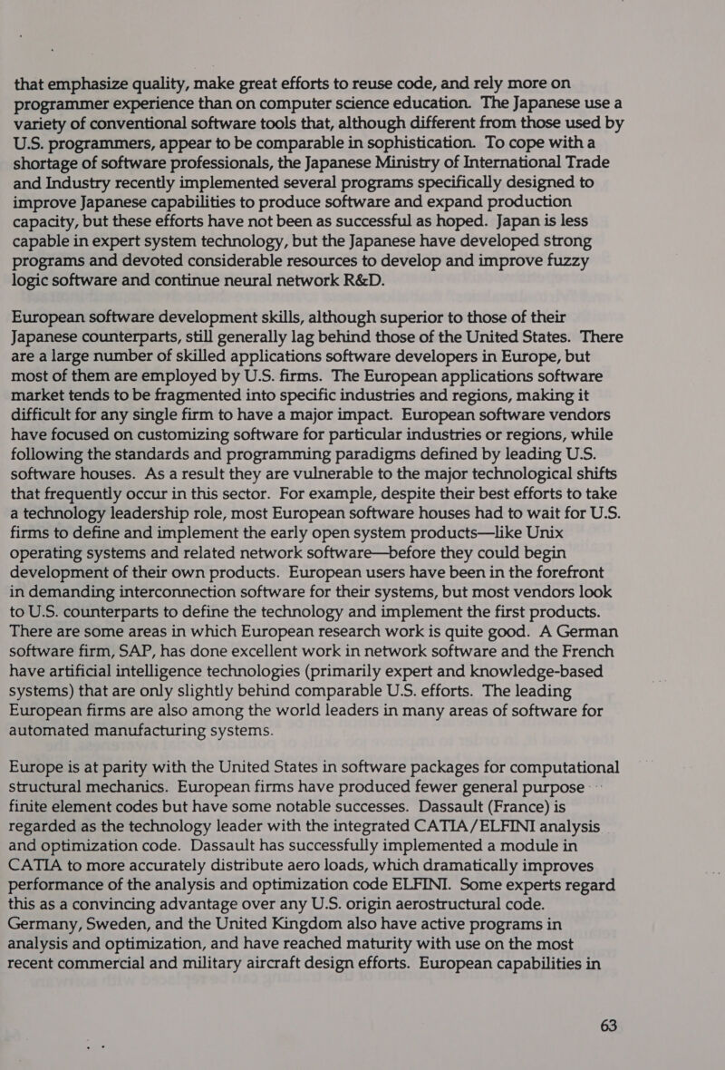 that emphasize quality, make great efforts to reuse code, and rely more on programmer experience than on computer science education. The Japanese use a variety of conventional software tools that, although different from those used by U.S. programmers, appear to be comparable in sophistication. To cope witha shortage of software professionals, the Japanese Ministry of International Trade and Industry recently implemented several programs specifically designed to improve Japanese capabilities to produce software and expand production capacity, but these efforts have not been as successful as hoped. Japan is less capable in expert system technology, but the Japanese have developed strong programs and devoted considerable resources to develop and improve fuzzy logic software and continue neural network R&amp;D. European software development skills, although superior to those of their Japanese counterparts, still generally lag behind those of the United States. There are a large number of skilled applications software developers in Europe, but most of them are employed by U.S. firms. The European applications software market tends to be fragmented into specific industries and regions, making it difficult for any single firm to have a major impact. European software vendors have focused on customizing software for particular industries or regions, while following the standards and programming paradigms defined by leading U.S. software houses. As a result they are vulnerable to the major technological shifts that frequently occur in this sector. For example, despite their best efforts to take a technology leadership role, most European software houses had to wait for U.S. firms to define and implement the early open system products—like Unix operating systems and related network software—before they could begin development of their own products. European users have been in the forefront in demanding interconnection software for their systems, but most vendors look to U.S. counterparts to define the technology and implement the first products. There are some areas in which European research work is quite good. A German software firm, SAP, has done excellent work in network software and the French have artificial intelligence technologies (primarily expert and knowledge-based systems) that are only slightly behind comparable U.S. efforts. The leading European firms are also among the world leaders in many areas of software for automated manufacturing systems. Europe is at parity with the United States in software packages for computational structural mechanics. European firms have produced fewer general purpose : finite element codes but have some notable successes. Dassault (France) is regarded as the technology leader with the integrated CATIA/ELFINI analysis _ and optimization code. Dassault has successfully implemented a module in CATIA to more accurately distribute aero loads, which dramatically improves performance of the analysis and optimization code ELFINI. Some experts regard this as a convincing advantage over any U.S. origin aerostructural code. Germany, Sweden, and the United Kingdom also have active programs in analysis and optimization, and have reached maturity with use on the most recent commercial and military aircraft design efforts. European capabilities in