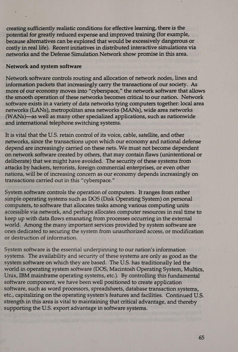 creating sufficiently realistic conditions for effective learning, there is the potential for greatly reduced expense and improved training (for example, because alternatives can be explored that would be excessively dangerous or costly in real life). Recent initiatives in distributed interactive simulations via networks and the Defense Simulation Network show promise in this area. Network and system software Network software controls routing and allocation of network nodes, lines and information packets that increasingly carry the transactions of our society. As more of our economy moves into “cyberspace,” the network software that allows the smooth operation of these networks becomes critical to our nation. Network software exists in a variety of data networks tying computers together: local area networks (LANs), metropolitan area networks (MANs), wide area networks (WANs)—as well as many other specialized applications, such as nationwide and international telephone switching systems. It is vital that the U.S. retain control of its voice, cable, satellite, and other networks, since the transactions upon which our economy and national defense depend are increasingly carried on these nets. We must not become dependent on network software created by others, that may contain flaws (unintentional or deliberate) that we might have avoided. The security of these systems from attacks by hackers, terrorists, foreign commercial enterprises, or even other nations, will be of increasing concern as our economy depends increasingly on transactions carried out in this “cyberspace.” System software controls the operation of computers. It ranges from rather simple operating systems such as DOS (Disk Operating System) on personal computers, to software that allocates tasks among various computing units accessible via network, and perhaps allocates computer resources in real time to keep up with data flows emanating from processes occurring in the external world. Among the many important services provided by system software are ones dedicated to securing the system from unauthorized access, or modification or destruction of information. System software is the essential underpinning to our nation’s information systems. The availability and security of these systems are only as good as the . system software on which they are based. The U.S. has traditionally led the world in operating system software (DOS, Macintosh Operating System, Multics, Unix, IBM mainframe operating systems, etc.). By controlling this fundamental — software component, we have been well positioned to create application software, such as word processors, spreadsheets, database transaction systems, etc., capitalizing on the operating system's features and facilities. Continued U.S. strength in this area is vital to maintaining that critical advantage, and thereby supporting the U.S. export advantage in software systems.