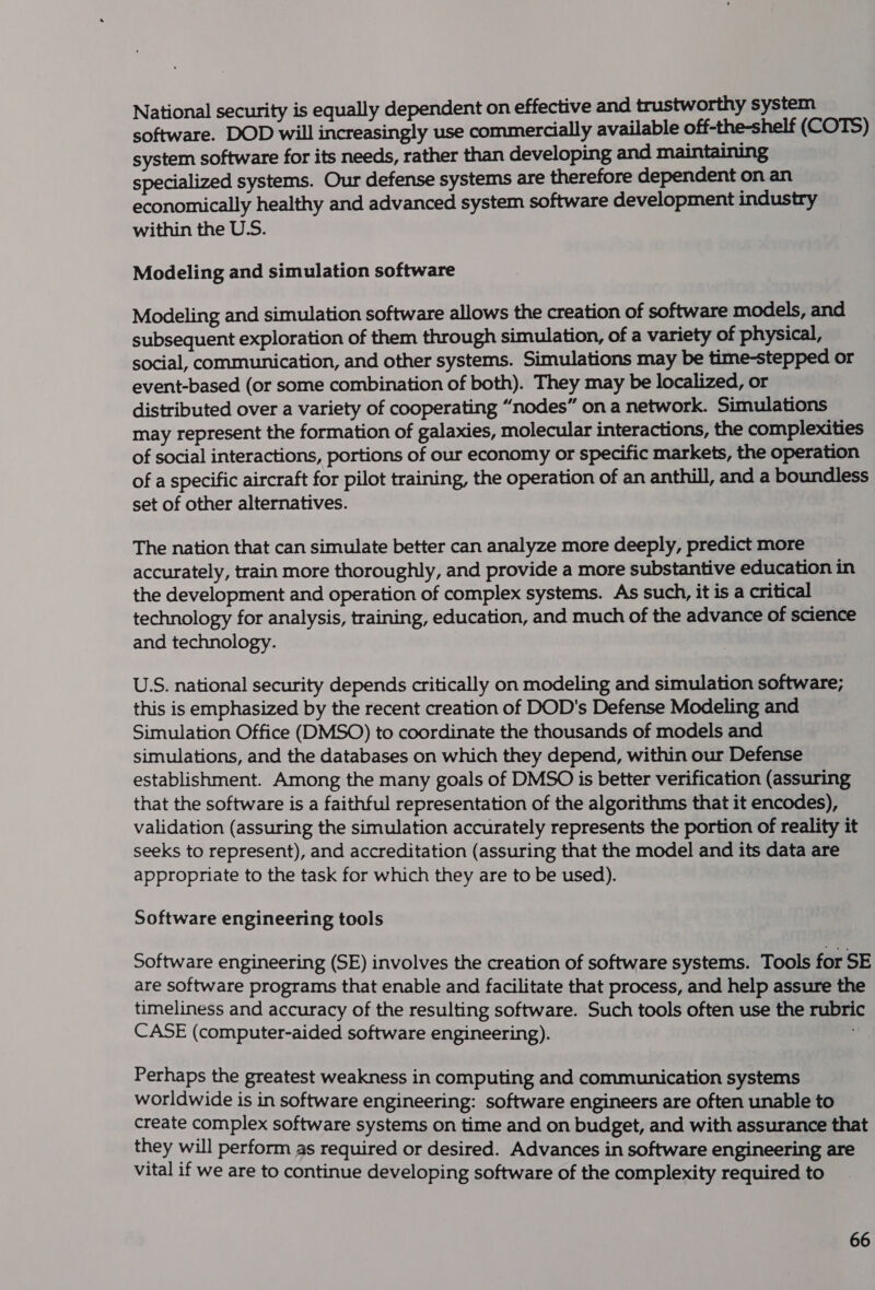 National security is equally dependent on effective and trustworthy system software. DOD will increasingly use commercially available off-the-shelf (COTS) system software for its needs, rather than developing and maintaining specialized systems. Our defense systems are therefore dependent on an economically healthy and advanced system software development industry within the U.S. Modeling and simulation software Modeling and simulation software allows the creation of software models, and subsequent exploration of them through simulation, of a variety of physical, social, communication, and other systems. Simulations may be time-stepped or event-based (or some combination of both). They may be localized, or distributed over a variety of cooperating “nodes” on a network. Simulations may represent the formation of galaxies, molecular interactions, the complexities of social interactions, portions of our economy or specific markets, the operation of a specific aircraft for pilot training, the operation of an anthill, and a boundless set of other alternatives. The nation that can simulate better can analyze more deeply, predict more accurately, train more thoroughly, and provide a more substantive education in the development and operation of complex systems. As such, it is a critical technology for analysis, training, education, and much of the advance of science and technology. U.S. national security depends critically on modeling and simulation software; this is emphasized by the recent creation of DOD's Defense Modeling and Simulation Office (DMSO) to coordinate the thousands of models and simulations, and the databases on which they depend, within our Defense establishment. Among the many goals of DMSO is better verification (assuring that the software is a faithful representation of the algorithms that it encodes), validation (assuring the simulation accurately represents the portion of reality it seeks to represent), and accreditation (assuring that the model and its data are appropriate to the task for which they are to be used). Software engineering tools Software engineering (SE) involves the creation of software systems. Tools for SE are software programs that enable and facilitate that process, and help assure the timeliness and accuracy of the resulting software. Such tools often use the rubri CASE (computer-aided software engineering). Perhaps the greatest weakness in computing and communication systems worldwide is in software engineering: software engineers are often unable to create complex software systems on time and on budget, and with assurance that they will perform as required or desired. Advances in software engineering are vital if we are to continue developing software of the complexity required to