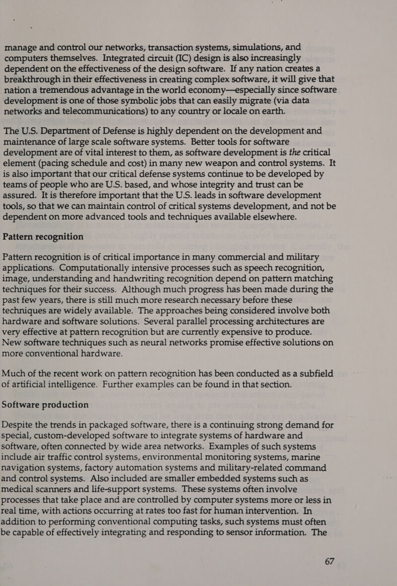 manage and control our networks, transaction systems, simulations, and computers themselves. Integrated circuit (IC) design is also increasingly | dependent on the effectiveness of the design software. If any nation creates a breakthrough in their effectiveness in creating complex software, it will give that nation a tremendous advantage in the world economy—especially since software development is one of those symbolic jobs that can easily migrate (via data networks and telecommunications) to any country or locale on earth. The U.S. Department of Defense is highly dependent on the development and maintenance of large scale software systems. Better tools for software development are of vital interest to them, as software development is the critical element (pacing schedule and cost) in many new weapon and control systems. It is also important that our critical defense systems continue to be developed by teams.of people who are U.S. based, and whose integrity and trust can be assured. It is therefore important that the U.S. leads in software development tools, so that we can maintain control of critical systems development, and not be dependent on more advanced tools and techniques available elsewhere. Pattern recognition Pattern recognition is of critical importance in many commercial and military applications. Computationally intensive processes such as speech recognition, image, understanding and handwriting recognition depend on pattern matching techniques for their success. Although much progress has been made during the past few years, there is still much more research necessary before these techniques are widely available. The approaches being considered involve both hardware and software solutions. Several parallel processing architectures are very effective at pattern recognition but are currently expensive to produce. New software techniques such as neural networks promise effective solutions on more conventional hardware. Much of the recent work on pattern recognition has been conducted as a subfield of artificial intelligence. Further examples can be found in that section. Software production Despite the trends in packaged software, there is a continuing strong demand for special, custom-developed software to integrate systems of hardware and software, often connected by wide area networks. Examples of such systems include air traffic control systems, environmental monitoring systems, marine navigation systems, factory automation systems and military-related command and control systems. Also included are smaller embedded systems such as medical scanners and life-support systems. These systems often involve processes that take place and are controlled by computer systems more or less in real time, with actions occurring at rates too fast for human intervention. In addition to performing conventional computing tasks, such systems must often be capable of effectively integrating and responding to sensor information. The