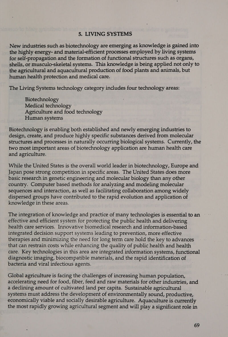 5. LIVING SYSTEMS New industries such as biotechnology are emerging as knowledge is gained into the highly energy- and material-efficient processes employed by living systems for self-propagation and the formation of functional structures such as organs, shells, or musculo-skeletal systems. This knowledge is being applied not only to the agricultural and aquacultural production of food plants and animals, but human health protection and medical care. The Living Systems technology category includes four technology areas: Biotechnology Medical technology Agriculture and food technology Human systems Biotechnology is enabling both established and newly emerging industries to design, create, and produce highly specific substances derived from molecular structures and processes in naturally occurring biological systems. Currently, the two most important areas of biotechnology application are human health care and agriculture. While the United States is the overall world leader in biotechnology, Europe and Japan pose strong competition in specific areas. The United States does more basic research in genetic engineering and molecular biology than any other country. Computer based methods for analyzing and modeling molecular sequences and interaction, as well as facilitating collaboration among widely dispersed groups have contributed to the rapid evolution and application of knowledge in these areas. effective and efficient system for protecting the public health and delivering health care services. Innovative biomedical research and information-based integrated decision support systems leading to prevention, more effective therapies and minimizing the need for long term care hold the key to advances that can restrain costs while enhancing the quality of public health and health care. Key technologies in this area are integrated information systems, functional diagnostic imaging, biocompatible materials, and the rapid identification of bacteria and viral infectious agents. oe Global agriculture is facing the challenges of increasing human population, accelerating need for food, fiber, feed and raw materials for other industries, and a declining amount of cultivated land per capita. Sustainable agricultural systems must address the development of environmentally sound, productive, economically viable and socially desirable agriculture. Aquaculture is currently the most rapidly growing agricultural segment and will play a significant role in