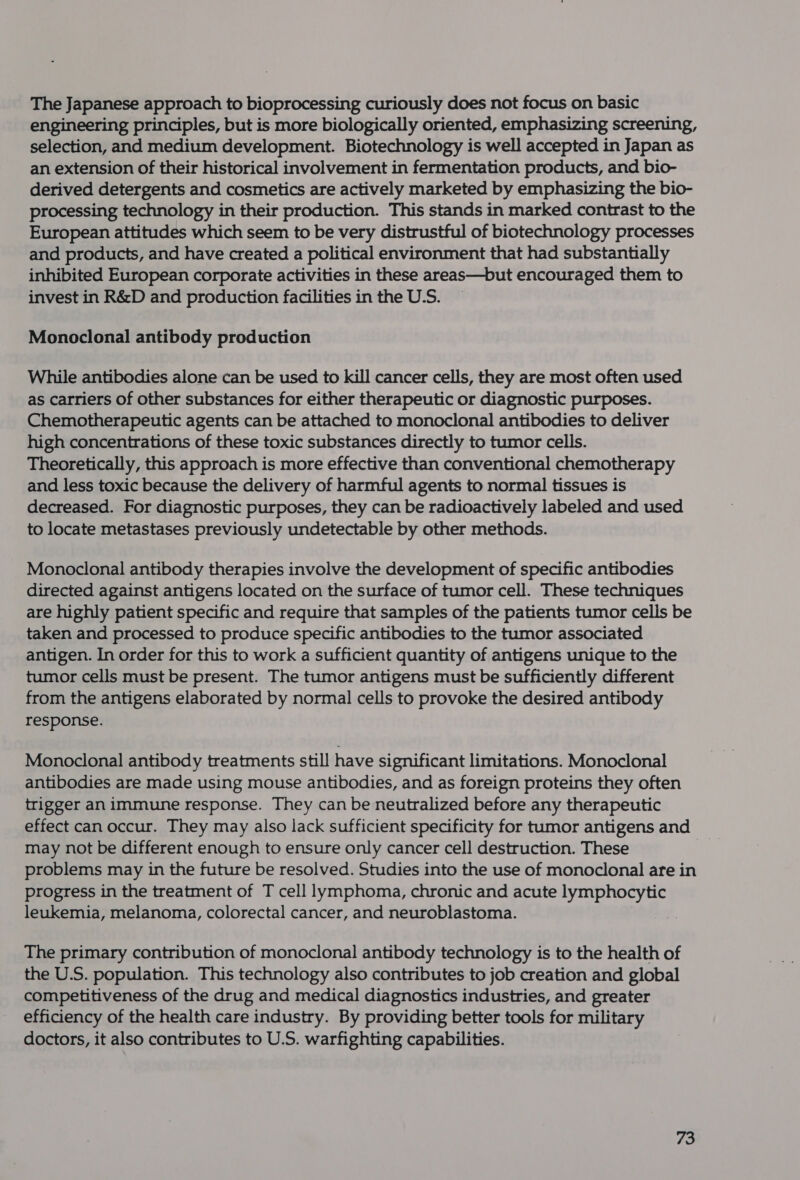 The Japanese approach to bioprocessing curiously does not focus on basic engineering principles, but is more biologically oriented, emphasizing screening, selection, and medium development. Biotechnology is well accepted in Japan as an extension of their historical involvement in fermentation products, and bio- derived detergents and cosmetics are actively marketed by emphasizing the bio- processing technology in their production. This stands in marked contrast to the European attitudes which seem to be very distrustful of biotechnology processes and products, and have created a political environment that had substantially inhibited European corporate activities in these areas—but encouraged them to invest in R&amp;D and production facilities in the U.S. Monoclonal antibody production While antibodies alone can be used to kill cancer cells, they are most often used as carriers of other substances for either therapeutic or diagnostic purposes. Chemotherapeutic agents can be attached to monoclonal antibodies to deliver high concentrations of these toxic substances directly to tumor cells. Theoretically, this approach is more effective than conventional chemotherapy and less toxic because the delivery of harmful agents to normal tissues is decreased. For diagnostic purposes, they can be radioactively labeled and used to locate metastases previously undetectable by other methods. Monoclonal antibody therapies involve the development of specific antibodies directed against antigens located on the surface of tumor cell. These techniques are highly patient specific and require that samples of the patients tumor cells be taken and processed to produce specific antibodies to the tumor associated antigen. In order for this to work a sufficient quantity of antigens unique to the tumor cells must be present. The tumor antigens must be sufficiently different from the antigens elaborated by normal cells to provoke the desired antibody response. Monoclonal antibody treatments still have significant limitations. Monoclonal antibodies are made using mouse antibodies, and as foreign proteins they often trigger an immune response. They can be neutralized before any therapeutic effect can occur. They may also lack sufficient specificity for tumor antigens and may not be different enough to ensure only cancer cell destruction. These problems may in the future be resolved. Studies into the use of monoclonal are in progress in the treatment of T cell lymphoma, chronic and acute lymphocytic leukemia, melanoma, colorectal cancer, and neuroblastoma. | The primary contribution of monoclonal antibody technology is to the health of the U.S. population. This technology also contributes to job creation and global competitiveness of the drug and medical diagnostics industries, and greater efficiency of the health care industry. By providing better tools for military doctors, it also contributes to U.S. warfighting capabilities.