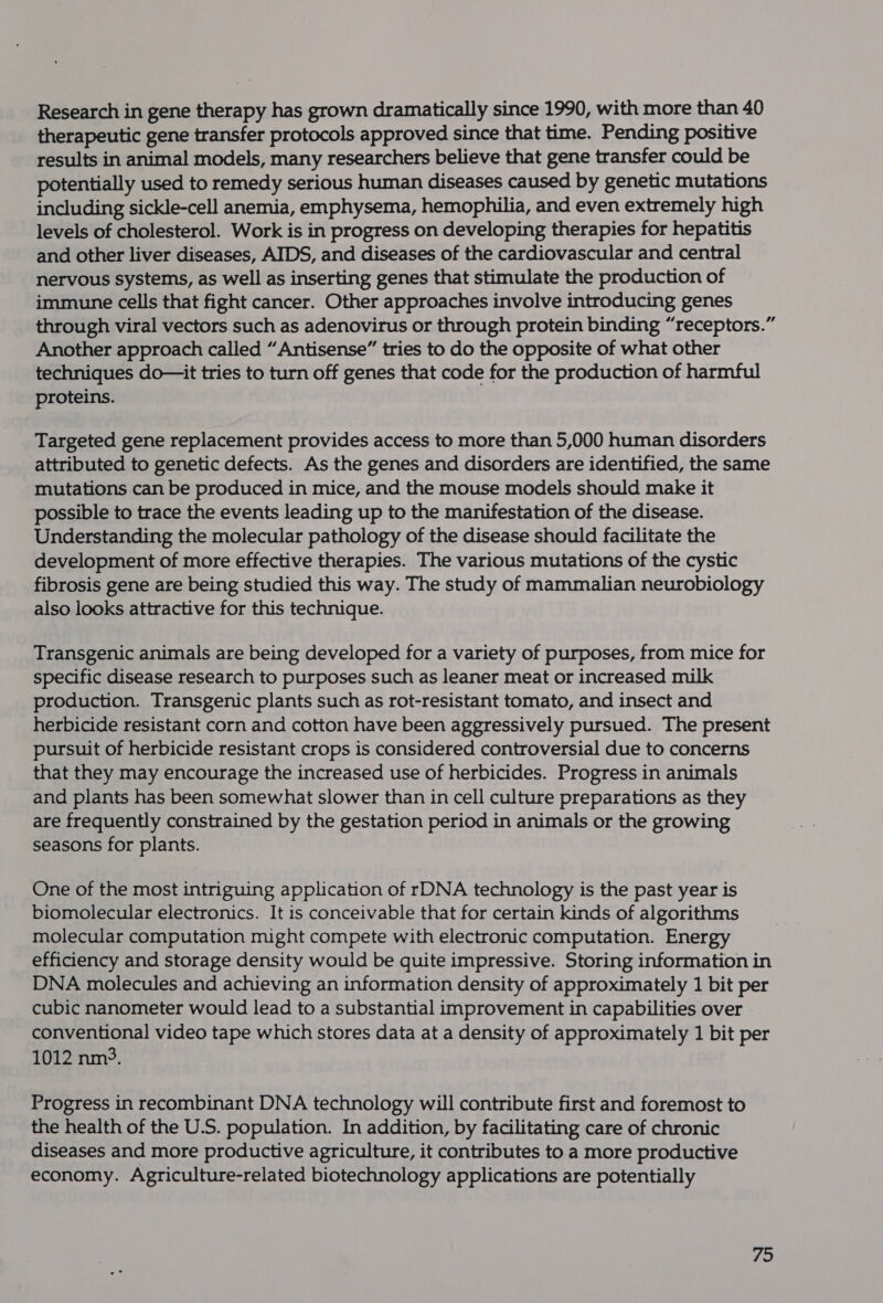 Research in gene therapy has grown dramatically since 1990, with more than 40 therapeutic gene transfer protocols approved since that time. Pending positive results in animal models, many researchers believe that gene transfer could be potentially used to remedy serious human diseases caused by genetic mutations including sickle-cell anemia, emphysema, hemophilia, and even extremely high levels of cholesterol. Work is in progress on developing therapies for hepatitis and other liver diseases, AIDS, and diseases of the cardiovascular and central nervous systems, as well as inserting genes that stimulate the production of immune cells that fight cancer. Other approaches involve introducing genes through viral vectors such as adenovirus or through protein binding “receptors.” Another approach called “Antisense” tries to do the opposite of what other techniques do—it tries to turn off genes that code for the production of harmful proteins. Targeted gene replacement provides access to more than 5,000 human disorders attributed to genetic defects. As the genes and disorders are identified, the same mutations can be produced in mice, and the mouse models should make it possible to trace the events leading up to the manifestation of the disease. Understanding the molecular pathology of the disease should facilitate the development of more effective therapies. The various mutations of the cystic fibrosis gene are being studied this way. The study of mammalian neurobiology also looks attractive for this technique. Transgenic animals are being developed for a variety of purposes, from mice for specific disease research to purposes such as leaner meat or increased milk production. Transgenic plants such as rot-resistant tomato, and insect and herbicide resistant corn and cotton have been aggressively pursued. The present pursuit of herbicide resistant crops is considered controversial due to concerns that they may encourage the increased use of herbicides. Progress in animals and plants has been somewhat slower than in cell culture preparations as they are frequently constrained by the gestation period in animals or the growing seasons for plants. One of the most intriguing application of rDNA technology is the past year is biomolecular electronics. It is conceivable that for certain kinds of algorithms molecular computation might compete with electronic computation. Energy efficiency and storage density would be quite impressive. Storing information in DNA molecules and achieving an information density of approximately 1 bit per cubic nanometer would lead to a substantial improvement in capabilities over conventional video tape which stores data at a density of approximately 1 bit per 1012 nm°. Progress in recombinant DNA technology will contribute first and foremost to the health of the U.S. population. In addition, by facilitating care of chronic diseases and more productive agriculture, it contributes to a more productive economy. Agriculture-related biotechnology applications are potentially 79