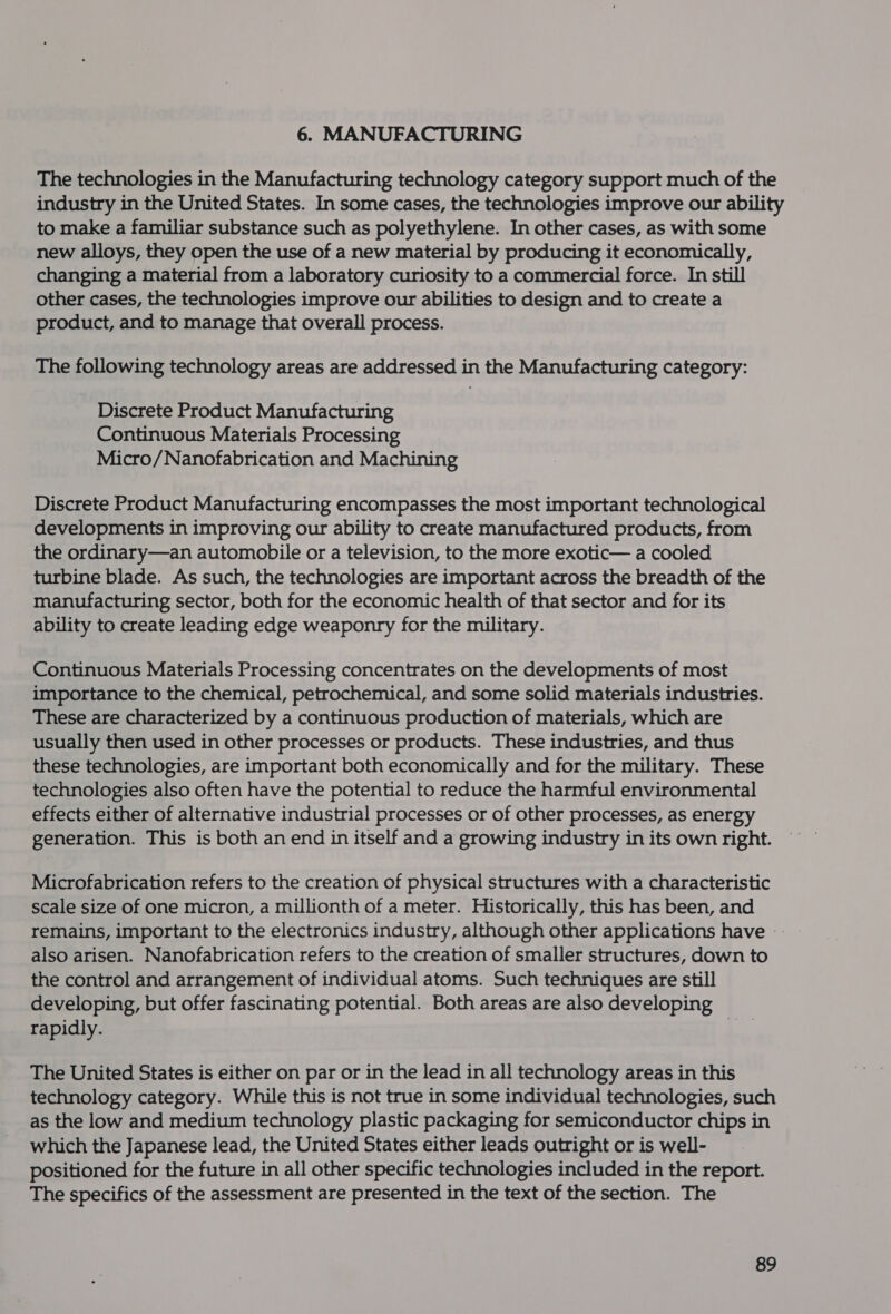 6. MANUFACTURING The technologies in the Manufacturing technology category support much of the industry in the United States. In some cases, the technologies improve our ability to make a familiar substance such as polyethylene. In other cases, as with some new alloys, they open the use of a new material by producing it economically, changing a material from a laboratory curiosity to a commercial force. In still other cases, the technologies improve our abilities to design and to create a product, and to manage that overall process. The following technology areas are addressed in the Manufacturing category: Discrete Product Manufacturing Continuous Materials Processing Micro/Nanofabrication and Machining Discrete Product Manufacturing encompasses the most important technological developments in improving our ability to create manufactured products, from the ordinary—an automobile or a television, to the more exotic— a cooled turbine blade. As such, the technologies are important across the breadth of the manufacturing sector, both for the economic health of that sector and for its ability to create leading edge weaponry for the military. Continuous Materials Processing concentrates on the developments of most importance to the chemical, petrochemical, and some solid materials industries. These are characterized by a continuous production of materials, which are usually then used in other processes or products. These industries, and thus these technologies, are important both economically and for the military. These technologies also often have the potential to reduce the harmful environmental effects either of alternative industrial processes or of other processes, as energy generation. This is both an end in itself and a growing industry in its own right. Microfabrication refers to the creation of physical structures with a characteristic scale size of one micron, a millionth of a meter. Historically, this has been, and remains, important to the electronics industry, although other applications have also arisen. Nanofabrication refers to the creation of smaller structures, dawn to the control and arrangement of individual atoms. Such techniques are still developing, but offer fascinating potential. Both areas are also developing rapidly. The United States is either on par or in the lead in all technology areas in this technology category. While this is not true in some individual technologies, such as the low and medium technology plastic packaging for semiconductor chips in which the Japanese lead, the United States either leads outright or is well- positioned for the future in all other specific technologies included in the report. The specifics of the assessment are presented in the text of the section. The