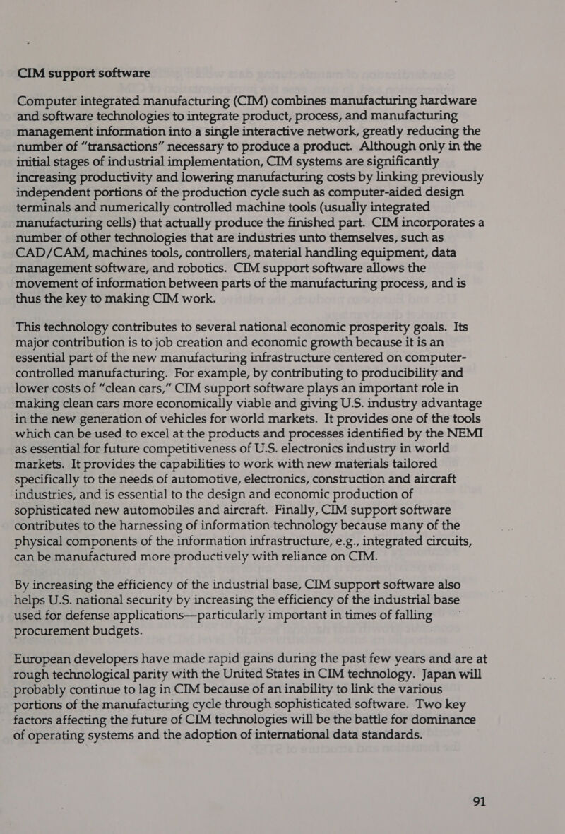 CIM support software Computer integrated manufacturing (CIM) combines manufacturing hardware and software technologies to integrate product, process, and manufacturing management information into a single interactive network, greatly reducing the number of “transactions” necessary to produce a product. Although only in the initial stages of industrial implementation, CIM systems are significantly increasing productivity and lowering manufacturing costs by linking previously independent portions of the production cycle such as computer-aided design terminals and numerically controlled machine tools (usually integrated manufacturing cells) that actually produce the finished part. CIM incorporates a number of other technologies that are industries unto themselves, such as CAD/CAM, machines tools, controllers, material handling equipment, data management software, and robotics. CIM support software allows the movement of information between parts of the manufacturing process, and is thus the key to making CIM work. This technology contributes to several national economic prosperity goals. Its major contribution is to job creation and economic growth because it is an essential part of the new manufacturing infrastructure centered on computer- controlled manufacturing. For example, by contributing to producibility and lower costs of “clean cars,” CIM support software plays an important role in making clean cars more economically viable and giving U.S. industry advantage in the new generation of vehicles for world markets. It provides one of the tools which can be used to excel at the products and processes identified by the NEMI as essential for future competitiveness of U.S. electronics industry in world markets. It provides the capabilities to work with new materials tailored specifically to the needs of automotive, electronics, construction and aircraft industries, and is essential to the design and economic production of sophisticated new automobiles and aircraft. Finally, CIM support software contributes to the harnessing of information technology because many of the physical components of the information infrastructure, e.g., integrated circuits, can be manufactured more productively with reliance on CIM. By increasing the efficiency of the industrial base, CIM support software also helps U.S. national security by increasing the efficiency of the industrial base used for defense applications—particularly important in times of aie procurement budgets. European developers have made rapid gains during the past few years and are at rough technological parity with the United States in CIM technology. Japan will probably continue to lag in CIM because of an inability to link the various portions of the manufacturing cycle through sophisticated software. Two key factors affecting the future of CIM technologies will be the battle for dominance of operating systems and the adoption of international data standards.