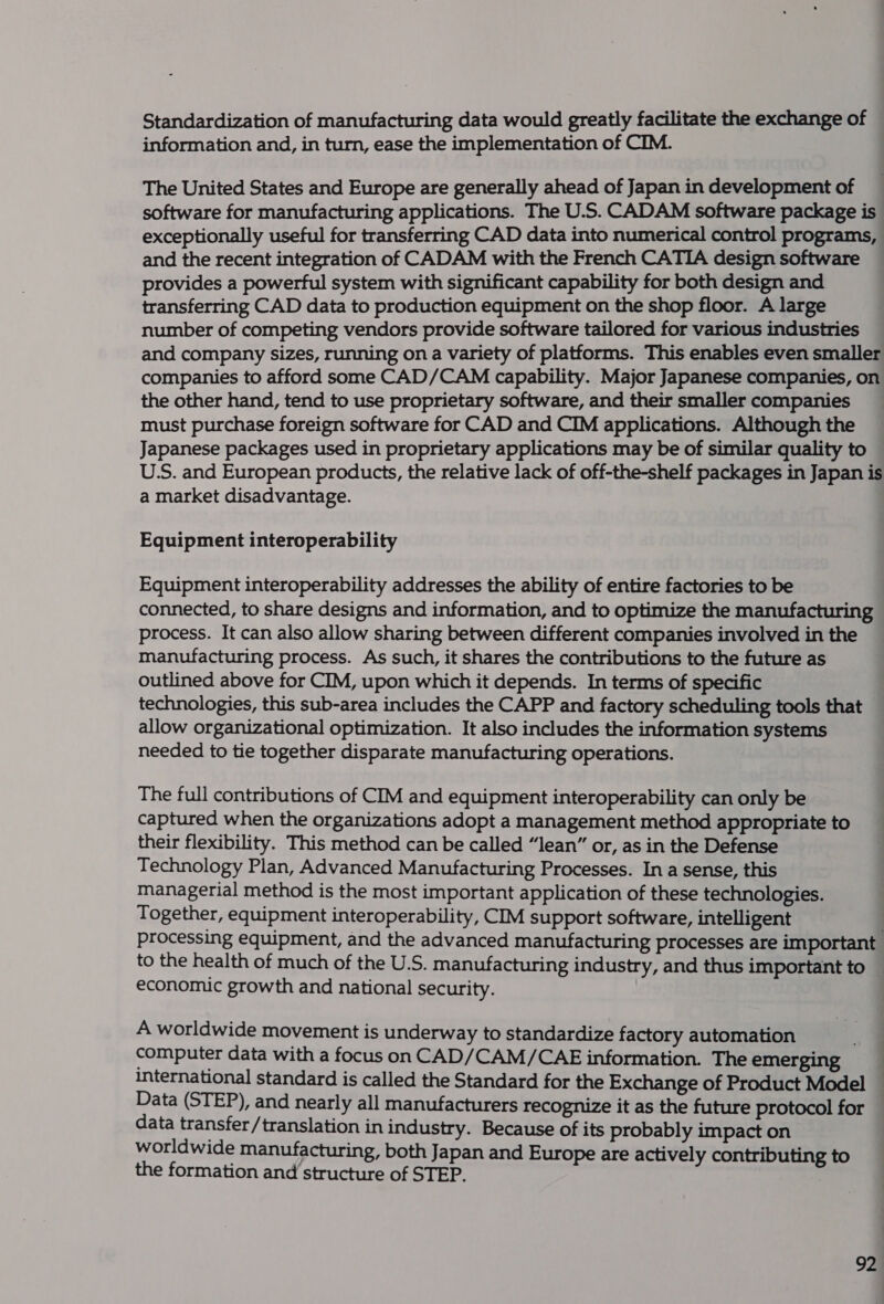 Standardization of manufacturing data would greatly facilitate the exchange of — information and, in turn, ease the implementation of CIM. The United States and Europe are generally ahead of Japan in development of software for manufacturing applications. The U.S. CADAM software package is exceptionally useful for transferring CAD data into numerical control programs, and the recent integration of CADAM with the French CATIA design software provides a powerful system with significant capability for both design and transferring CAD data to production equipment on the shop floor. A large number of competing vendors provide software tailored for various industries and company sizes, running on a variety of platforms. This enables even smaller companies to afford some CAD/CAM capability. Major Japanese companies, on the other hand, tend to use proprietary software, and their smaller companies must purchase foreign software for CAD and CIM applications. Although the Japanese packages used in proprietary applications may be of similar quality to U.S. and European products, the relative lack of off-the-shelf packages in Japan is a market disadvantage. Equipment interoperability Equipment interoperability addresses the ability of entire factories to be connected, to share designs and information, and to optimize the manufacturing process. It can also allow sharing between different companies involved in the manufacturing process. As such, it shares the contributions to the future as outlined above for CIM, upon which it depends. In terms of specific technologies, this sub-area includes the CAPP and factory scheduling tools that allow organizational optimization. It also includes the information systems needed to tie together disparate manufacturing operations. The full contributions of CIM and equipment interoperability can only be captured when the organizations adopt a management method appropriate to their flexibility. This method can be called “lean” or, as in the Defense Technology Plan, Advanced Manufacturing Processes. In a sense, this managerial method is the most important application of these technologies. Together, equipment interoperability, CIM support software, intelligent . processing equipment, and the advanced manufacturing processes are important to the health of much of the U.S. manufacturing industry, and thus important to — economic growth and national security. A worldwide movement is underway to standardize factory automation J computer data with a focus on CAD/CAM/CAE information. The emerging — international standard is called the Standard for the Exchange of Product Model Data (STEP), and nearly all manufacturers recognize it as the future protocol for data transfer/translation in industry. Because of its probably impact on worldwide manufacturing, both Japan and Europe are actively contributing to the formation and structure of STEP.