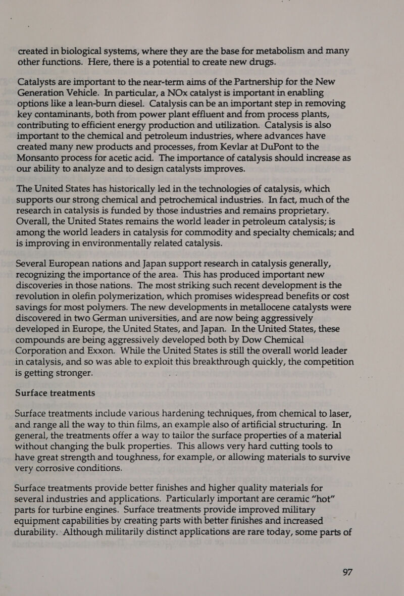 created in biological systems, where they are the base for metabolism and many other functions. Here, there is a potential to create new drugs. | Catalysts are important to the near-term aims of the Partnership for the New Generation Vehicle. In particular, a NOx catalyst is important in enabling options like a lean-burn diesel. Catalysis can be an important step in removing key contaminants, both from power plant effluent and from process plants, contributing to efficient energy production and utilization. Catalysis is also important to the chemical and petroleum industries, where advances have created many new products and processes, from Kevlar at DuPont to the Monsanto process for acetic acid. The importance of catalysis should increase as our ability to analyze and to design catalysts improves. The United States has historically led in the technologies of catalysis, which supports our strong chemical and petrochemical industries. In fact, much of the research in catalysis is funded by those industries and remains proprietary. Overall, the United States remains the world leader in petroleum catalysis; is among the world leaders in catalysis for commodity and specialty chemicals; and is improving in environmentally related catalysis. Several European nations and Japan support research in catalysis generally, recognizing the importance of the area. This has produced important new discoveries in those nations. The most striking such recent development is the revolution in olefin polymerization, which promises widespread benefits or cost savings for most polymers. The new developments in metallocene catalysts were discovered in two German universities, and are now being aggressively developed in Europe, the United States, and Japan. In the United States, these compounds are being aggressively developed both by Dow Chemical Corporation and Exxon. While the United States is still the overall world leader in catalysis, and so was able to whine this breakthrough quickly, the competition is getting stronger. Surface treatments Surface treatments include various hardening techniques, from chemical to laser, and range all the way to thin films, an example also of artificial structuring. In general, the treatments offer a way to tailor the surface properties of a material without changing the bulk properties. This allows very hard cutting tools to have great strength and toughness, for example, or allowing materials to survive very corrosive conditions. Surface treatments provide better finishes and higher quality materials for several industries and applications. Particularly important are ceramic “hot” parts for turbine engines. Surface treatments provide improved military equipment capabilities by creating parts with better finishes and increased durability. Although militarily distinct applications are rare today, some parts of