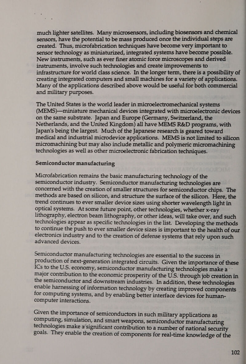 much lighter satellites. Many microsensors, including biosensors and chemical sensors, have the potential to be mass produced once the individual steps are created. Thus, microfabrication techniques have become very important to sensor technology as miniaturized, integrated systems have become possible. New instruments, such as ever finer atomic force microscopes and derived instruments, involve such technologies and create improvements to infrastructure for world class science. In the longer term, there is a possibility of creating integrated computers and small machines for a variety of applications. Many of the applications described above would be useful for both commercial and military purposes. The United States is the world leader in microelectromechanical systems (MEMS)—miniature mechanical devices integrated with microelectronic devices on the same substrate. Japan and Europe (Germany, Switzerland, the Netherlands, and the United Kingdom) all have MEMS R&amp;D programs, with Japan's being the largest. Much of the Japanese research is geared toward medical and industrial microdevice applications. MEMS is not limited to silicon micromachining but may also include metallic and polymeric micromachining technologies as well as other microelectronic fabrication techniques. Semiconductor manufacturing Microfabrication remains the basic manufacturing technology of the semiconductor industry. Semiconductor manufacturing technologies are concerned with the creation of smaller structures for semiconductor chips. The methods are based on silicon, and structure the surface of the silicon. Here, the trend continues to ever smaller device sizes using shorter wavelength light in optical systems. At some future point, other technologies, whether x-ray lithography, electron beam lithography, or other ideas, will take over, and such technologies appear as specific technologies in the list. Developing the methods — to continue the push to ever smaller device sizes is important to the health of our. _ electronics industry and to the creation of defense systems that rely upon such advanced devices. Semiconductor manufacturing technologies are essential to the success in production of next-generation integrated circuits. Given the importance of these ICs to the U.S. economy, semiconductor manufacturing technologies make a °- major contribution to the economic prosperity of the U.S. through job creation in the semiconductor and downstream industries. In addition, these technologies enable harnessing of information technology by creating improved components | for computing systems, and by enabling better interface devices for human- computer interactions. Given the importance of semiconductors in such military applications as computing, simulation, and smart weapons, semiconductor manufacturing technologies make a‘significant contribution to a number of national security goals. They enable the creation of components for real-time knowledge of the